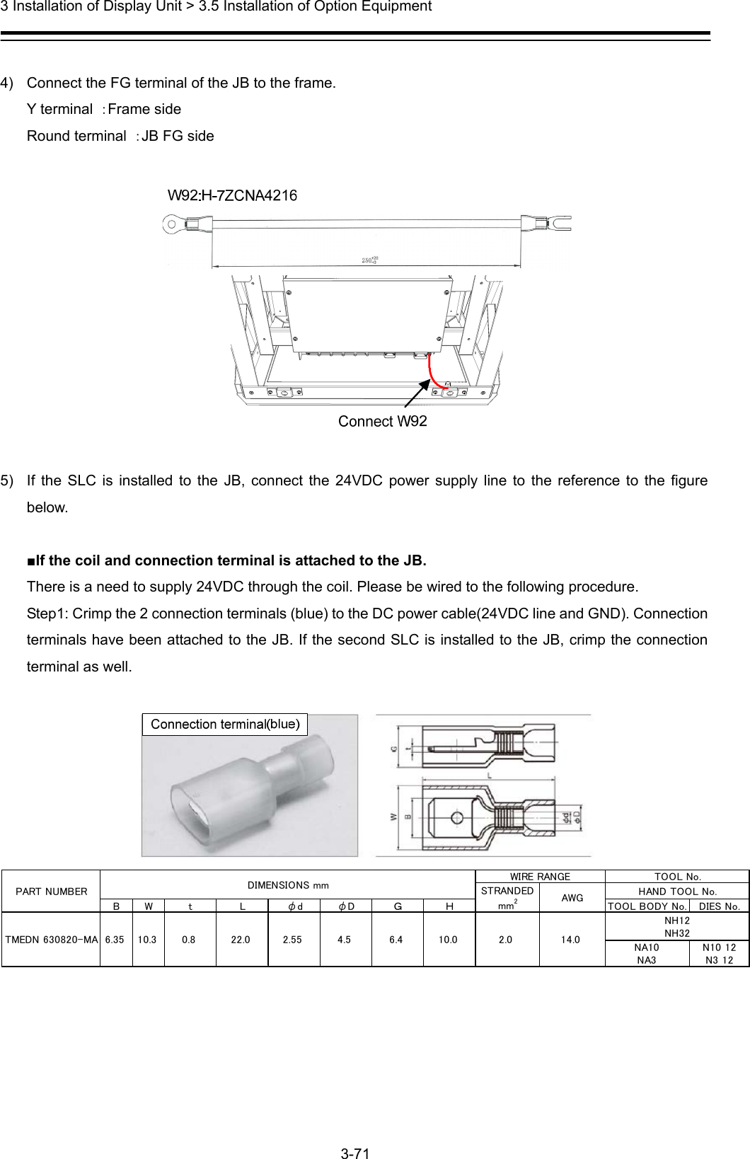  3 Installation of Display Unit &gt; 3.5 Installation of Option Equipment 3-71   4)  Connect the FG terminal of the JB to the frame. Y terminal  ：Frame side Round terminal  ：JB FG side    5)  If the SLC is installed to the JB, connect the 24VDC power supply line to the reference to the figure below.  ■If the coil and connection terminal is attached to the JB. There is a need to supply 24VDC through the coil. Please be wired to the following procedure. Step1: Crimp the 2 connection terminals (blue) to the DC power cable(24VDC line and GND). Connection terminals have been attached to the JB. If the second SLC is installed to the JB, crimp the connection terminal as well.     B W t L φd φD Ｇ Ｈ TOOL BODY No. DIES No.NA10NA3N10 12N3 12WIRE RANGEAWGSTRANDEDmm22.0 14.0NH12NH32TOOL No.TMEDN 630820-MA 6.35 10.3 0.8 22.0 2.55 4.5 6.4 10.0HAND TOOL No.DIMENSIONS mmPART NUMBER 