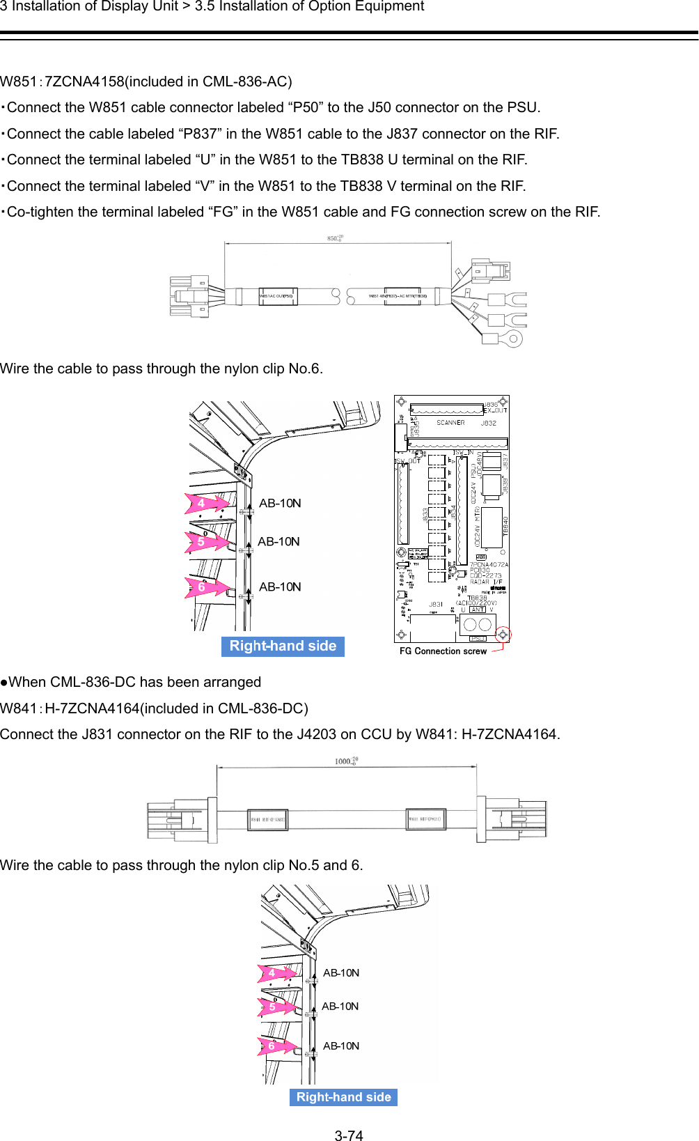  3 Installation of Display Unit &gt; 3.5 Installation of Option Equipment 3-74   W851：7ZCNA4158(included in CML-836-AC) ・Connect the W851 cable connector labeled “P50” to the J50 connector on the PSU. ・Connect the cable labeled “P837” in the W851 cable to the J837 connector on the RIF.   ・Connect the terminal labeled “U” in the W851 to the TB838 U terminal on the RIF. ・Connect the terminal labeled “V” in the W851 to the TB838 V terminal on the RIF. ・Co-tighten the terminal labeled “FG” in the W851 cable and FG connection screw on the RIF.  Wire the cable to pass through the nylon clip No.6.  ●When CML-836-DC has been arranged   W841：H-7ZCNA4164(included in CML-836-DC) Connect the J831 connector on the RIF to the J4203 on CCU by W841: H-7ZCNA4164.  Wire the cable to pass through the nylon clip No.5 and 6.           