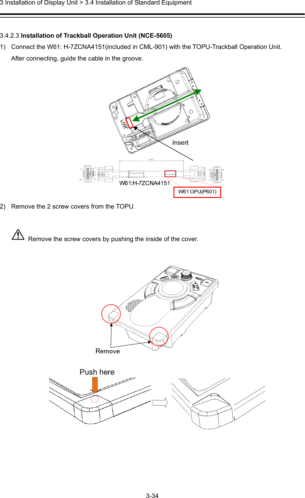  3 Installation of Display Unit &gt; 3.4 Installation of Standard Equipment 3-34   3.4.2.3 Installation of Trackball Operation Unit (NCE-5605) 1)  Connect the W61: H-7ZCNA4151(included in CML-901) with the TOPU-Trackball Operation Unit. After connecting, guide the cable in the groove.  2)  Remove the 2 screw covers from the TOPU.    Remove the screw covers by pushing the inside of the cover.      