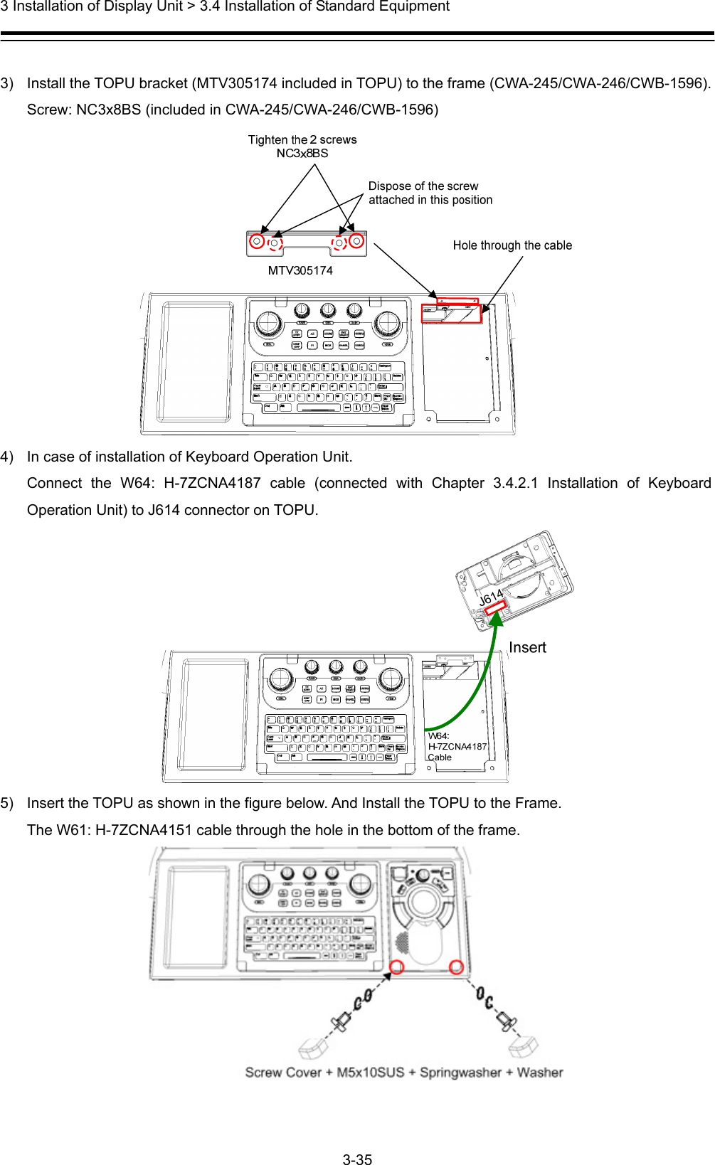  3 Installation of Display Unit &gt; 3.4 Installation of Standard Equipment 3-35   3)  Install the TOPU bracket (MTV305174 included in TOPU) to the frame (CWA-245/CWA-246/CWB-1596).   Screw: NC3x8BS (included in CWA-245/CWA-246/CWB-1596)  4)  In case of installation of Keyboard Operation Unit. Connect the W64: H-7ZCNA4187 cable (connected with Chapter 3.4.2.1 Installation of Keyboard Operation Unit) to J614 connector on TOPU.  5)  Insert the TOPU as shown in the figure below. And Install the TOPU to the Frame. The W61: H-7ZCNA4151 cable through the hole in the bottom of the frame.  