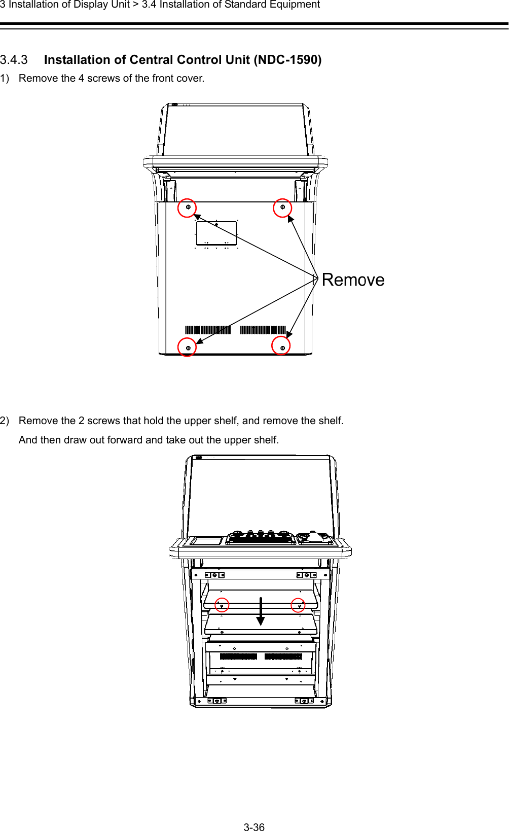  3 Installation of Display Unit &gt; 3.4 Installation of Standard Equipment 3-36   3.4.3   Installation of Central Control Unit (NDC-1590) 1)  Remove the 4 screws of the front cover.    2)  Remove the 2 screws that hold the upper shelf, and remove the shelf. And then draw out forward and take out the upper shelf.  