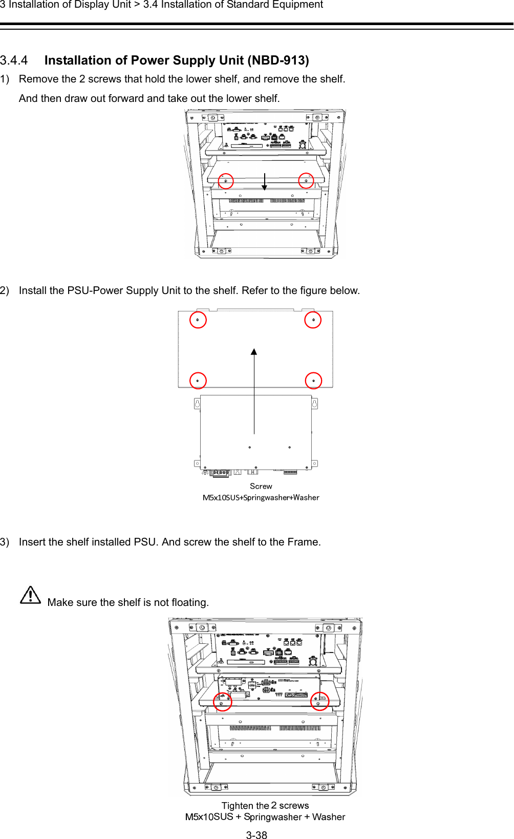  3 Installation of Display Unit &gt; 3.4 Installation of Standard Equipment 3-38   3.4.4   Installation of Power Supply Unit (NBD-913) 1)  Remove the 2 screws that hold the lower shelf, and remove the shelf. And then draw out forward and take out the lower shelf.   2)  Install the PSU-Power Supply Unit to the shelf. Refer to the figure below.   3)  Insert the shelf installed PSU. And screw the shelf to the Frame.    Make sure the shelf is not floating.  