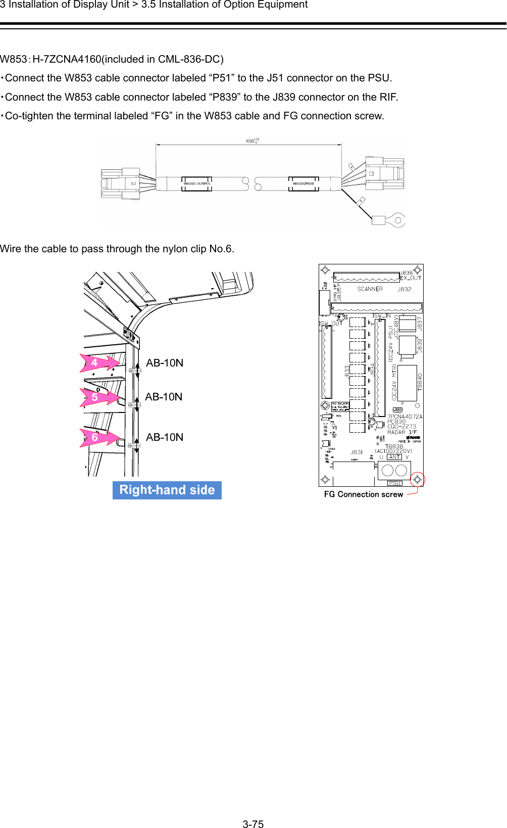  3 Installation of Display Unit &gt; 3.5 Installation of Option Equipment 3-75   W853：H-7ZCNA4160(included in CML-836-DC) ・Connect the W853 cable connector labeled “P51” to the J51 connector on the PSU. ・Connect the W853 cable connector labeled “P839” to the J839 connector on the RIF. ・Co-tighten the terminal labeled “FG” in the W853 cable and FG connection screw.  Wire the cable to pass through the nylon clip No.6.              