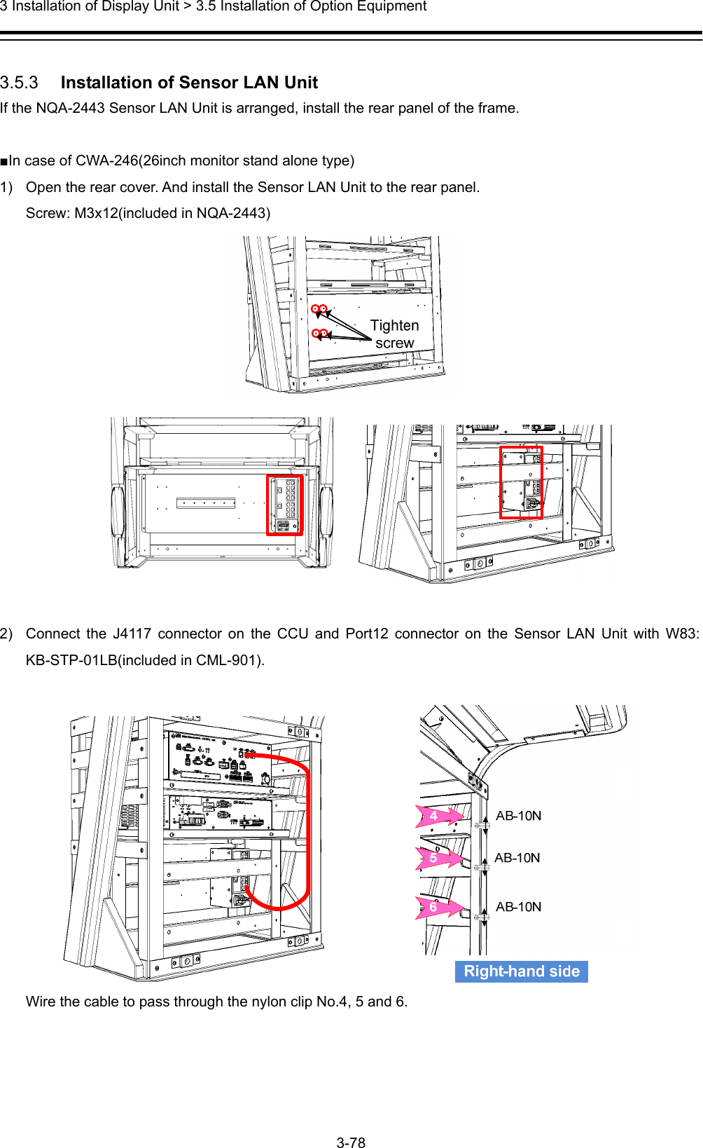  3 Installation of Display Unit &gt; 3.5 Installation of Option Equipment 3-78   3.5.3   Installation of Sensor LAN Unit If the NQA-2443 Sensor LAN Unit is arranged, install the rear panel of the frame.  ■In case of CWA-246(26inch monitor stand alone type) 1)  Open the rear cover. And install the Sensor LAN Unit to the rear panel. Screw: M3x12(included in NQA-2443)   2)  Connect the J4117 connector on the CCU and Port12 connector on the Sensor LAN Unit with W83: KB-STP-01LB(included in CML-901).                Wire the cable to pass through the nylon clip No.4, 5 and 6.  