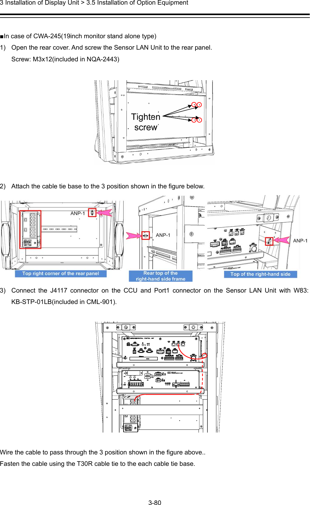  3 Installation of Display Unit &gt; 3.5 Installation of Option Equipment 3-80   ■In case of CWA-245(19inch monitor stand alone type) 1)  Open the rear cover. And screw the Sensor LAN Unit to the rear panel. Screw: M3x12(included in NQA-2443)    2)  Attach the cable tie base to the 3 position shown in the figure below.  3)  Connect the J4117 connector on the CCU and Port1 connector on the Sensor LAN Unit with W83: KB-STP-01LB(included in CML-901).      Wire the cable to pass through the 3 position shown in the figure above.. Fasten the cable using the T30R cable tie to the each cable tie base. 