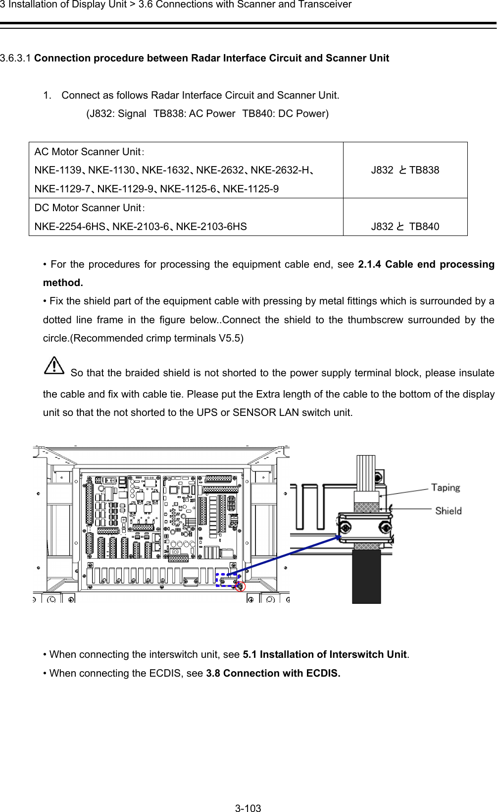  3 Installation of Display Unit &gt; 3.6 Connections with Scanner and Transceiver 3-103   3.6.3.1 Connection procedure between Radar Interface Circuit and Scanner Unit  1.  Connect as follows Radar Interface Circuit and Scanner Unit.       (J832: Signal TB838: AC Power TB840: DC Power)  AC Motor Scanner Unit： NKE-1139、NKE-1130、NKE-1632、NKE-2632、NKE-2632-H、NKE-1129-7、NKE-1129-9、NKE-1125-6、NKE-1125-9  J832  とTB838 DC Motor Scanner Unit： NKE-2254-6HS、NKE-2103-6、NKE-2103-6HS  J832 と TB840  • For the procedures for processing the equipment cable end, see 2.1.4 Cable end processing method. • Fix the shield part of the equipment cable with pressing by metal fittings which is surrounded by a dotted line frame in the figure below..Connect the shield to the thumbscrew surrounded by the circle.(Recommended crimp terminals V5.5)   So that the braided shield is not shorted to the power supply terminal block, please insulate the cable and fix with cable tie. Please put the Extra length of the cable to the bottom of the display unit so that the not shorted to the UPS or SENSOR LAN switch unit.     • When connecting the interswitch unit, see 5.1 Installation of Interswitch Unit. • When connecting the ECDIS, see 3.8 Connection with ECDIS.  