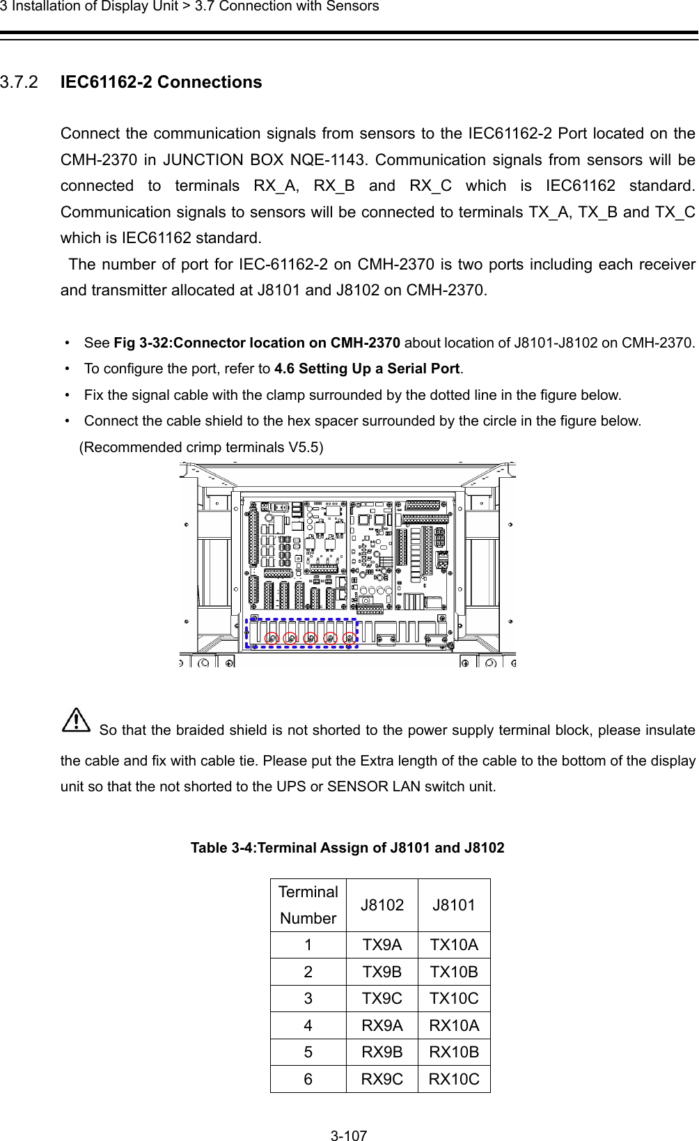  3 Installation of Display Unit &gt; 3.7 Connection with Sensors 3-107   3.7.2   IEC61162-2 Connections  Connect the communication signals from sensors to the IEC61162-2 Port located on the CMH-2370 in JUNCTION BOX NQE-1143. Communication signals from sensors will be connected to terminals RX_A, RX_B and RX_C which is IEC61162 standard. Communication signals to sensors will be connected to terminals TX_A, TX_B and TX_C which is IEC61162 standard.   The number of port for IEC-61162-2 on CMH-2370 is two ports including each receiver and transmitter allocated at J8101 and J8102 on CMH-2370.  •  See Fig 3-32:Connector location on CMH-2370 about location of J8101-J8102 on CMH-2370.   •    To configure the port, refer to 4.6 Setting Up a Serial Port. •    Fix the signal cable with the clamp surrounded by the dotted line in the figure below. •    Connect the cable shield to the hex spacer surrounded by the circle in the figure below.   (Recommended crimp terminals V5.5)     So that the braided shield is not shorted to the power supply terminal block, please insulate the cable and fix with cable tie. Please put the Extra length of the cable to the bottom of the display unit so that the not shorted to the UPS or SENSOR LAN switch unit.  Table 3-4:Terminal Assign of J8101 and J8102 TerminalNumber J8102 J8101 1 TX9A TX10A2 TX9B TX10B3 TX9C TX10C4 RX9A RX10A5 RX9B RX10B6 RX9C RX10C 