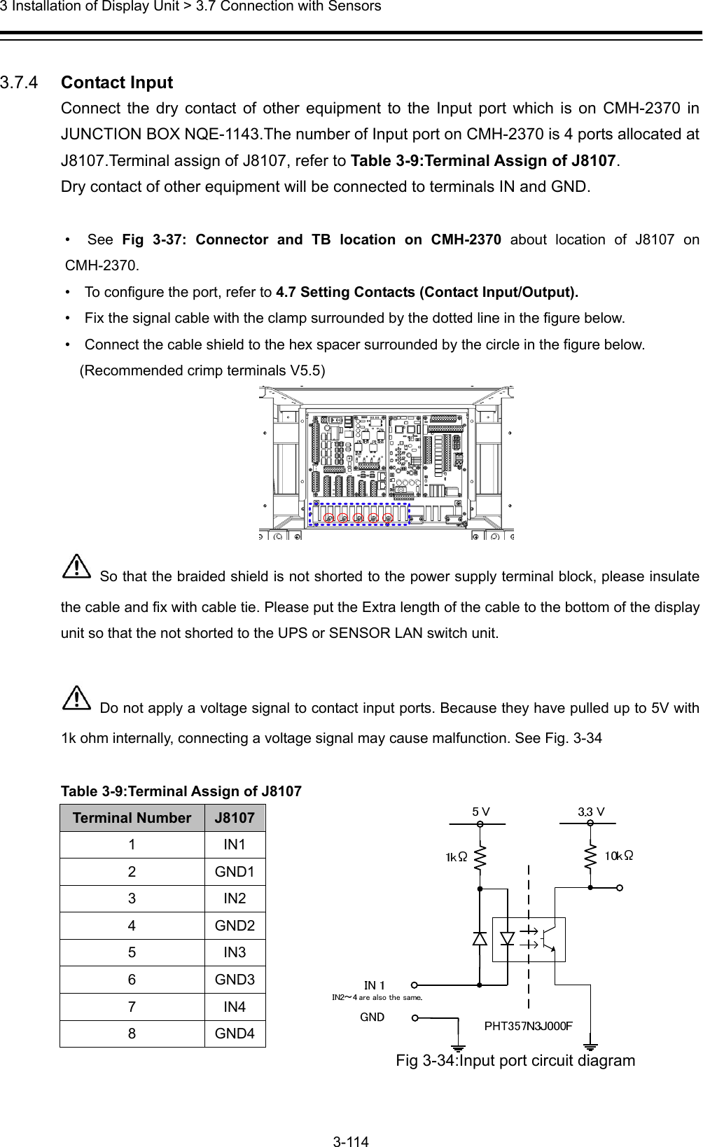  3 Installation of Display Unit &gt; 3.7 Connection with Sensors 3-114   3.7.4   Contact Input Connect the dry contact of other equipment to the Input port which is on CMH-2370 in JUNCTION BOX NQE-1143.The number of Input port on CMH-2370 is 4 ports allocated at J8107.Terminal assign of J8107, refer to Table 3-9:Terminal Assign of J8107. Dry contact of other equipment will be connected to terminals IN and GND.  •  See Fig 3-37: Connector and TB location on CMH-2370 about location of J8107 on CMH-2370.  •    To configure the port, refer to 4.7 Setting Contacts (Contact Input/Output). •    Fix the signal cable with the clamp surrounded by the dotted line in the figure below. •    Connect the cable shield to the hex spacer surrounded by the circle in the figure below.   (Recommended crimp terminals V5.5)    So that the braided shield is not shorted to the power supply terminal block, please insulate the cable and fix with cable tie. Please put the Extra length of the cable to the bottom of the display unit so that the not shorted to the UPS or SENSOR LAN switch unit.   Do not apply a voltage signal to contact input ports. Because they have pulled up to 5V with 1k ohm internally, connecting a voltage signal may cause malfunction. See Fig. 3-34  Table 3-9:Terminal Assign of J8107 Terminal Number  J8107 1 IN1 2 GND1 3 IN2 4 GND2 5 IN3 6 GND3 7 IN4 8 GND4 Fig 3-34:Input port circuit diagram  