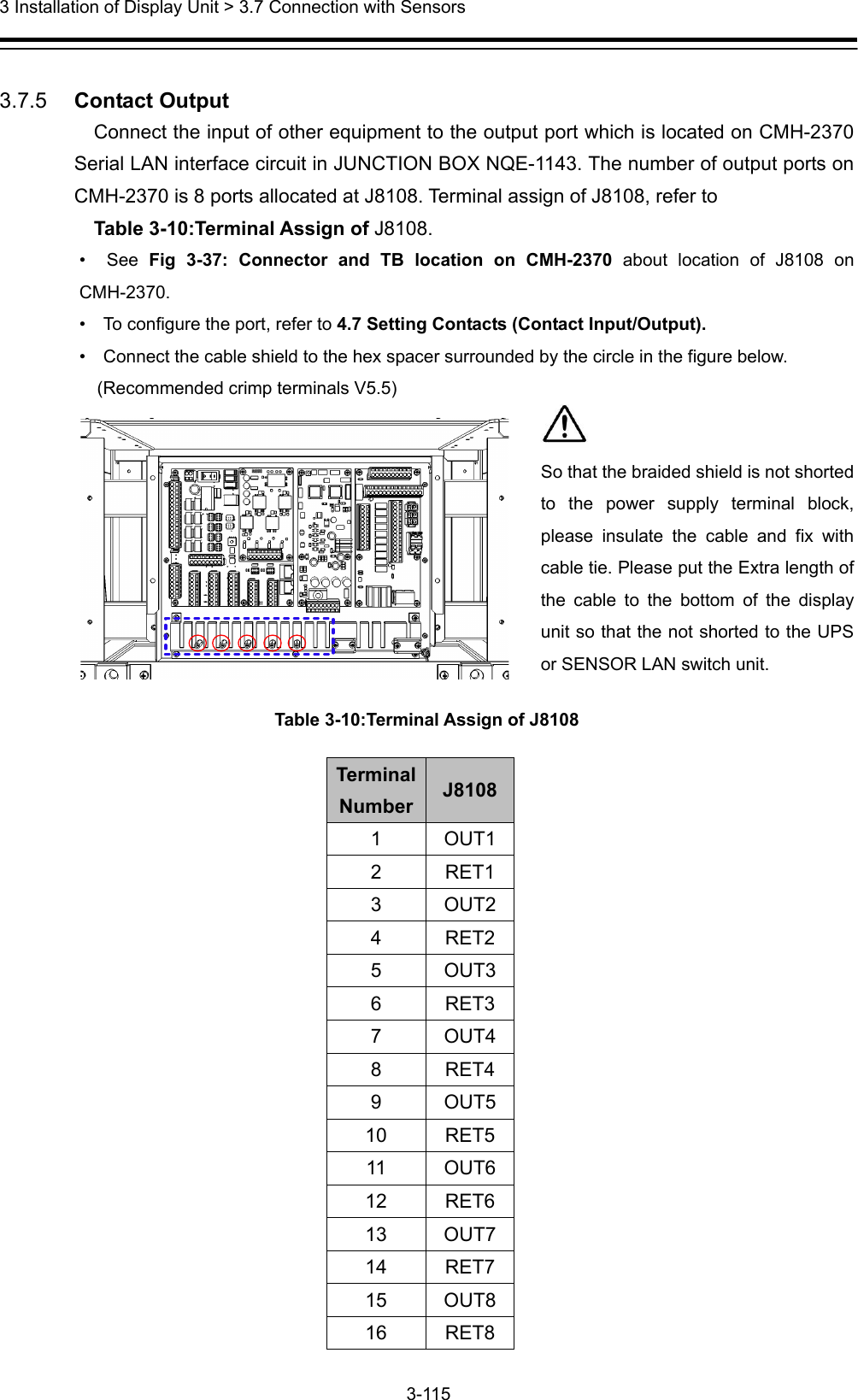  3 Installation of Display Unit &gt; 3.7 Connection with Sensors 3-115   3.7.5   Contact Output Connect the input of other equipment to the output port which is located on CMH-2370 Serial LAN interface circuit in JUNCTION BOX NQE-1143. The number of output ports on CMH-2370 is 8 ports allocated at J8108. Terminal assign of J8108, refer to   Table 3-10:Terminal Assign of J8108. •  See Fig 3-37: Connector and TB location on CMH-2370 about location of J8108 on CMH-2370.  •    To configure the port, refer to 4.7 Setting Contacts (Contact Input/Output). •    Connect the cable shield to the hex spacer surrounded by the circle in the figure below.   (Recommended crimp terminals V5.5)  Table 3-10:Terminal Assign of J8108 TerminalNumber J8108 1 OUT1 2 RET1 3 OUT2 4 RET2 5 OUT3 6 RET3 7 OUT4 8 RET4 9 OUT5 10 RET5 11 OUT6 12 RET6 13 OUT7 14 RET7 15 OUT8 16 RET8   So that the braided shield is not shorted to the power supply terminal block, please insulate the cable and fix with cable tie. Please put the Extra length of the cable to the bottom of the display unit so that the not shorted to the UPS or SENSOR LAN switch unit. 