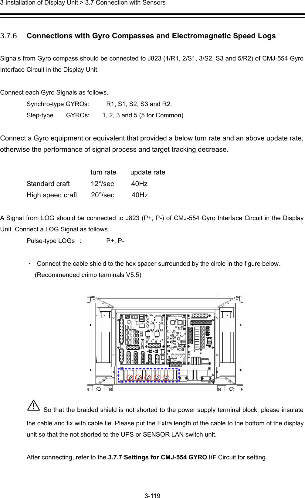  3 Installation of Display Unit &gt; 3.7 Connection with Sensors 3-119   3.7.6   Connections with Gyro Compasses and Electromagnetic Speed Logs  Signals from Gyro compass should be connected to J823 (1/R1, 2/S1, 3/S2, S3 and 5/R2) of CMJ-554 Gyro Interface Circuit in the Display Unit.    Connect each Gyro Signals as follows. Synchro-type GYROs:  R1, S1, S2, S3 and R2. Step-type    GYROs:    1, 2, 3 and 5 (5 for Common)  Connect a Gyro equipment or equivalent that provided a below turn rate and an above update rate, otherwise the performance of signal process and target tracking decrease.                            turn rate    update rate Standard craft      12°/sec     40Hz High speed craft    20°/sec     40Hz  A Signal from LOG should be connected to J823 (P+, P-) of CMJ-554 Gyro Interface Circuit in the Display Unit. Connect a LOG Signal as follows. Pulse-type LOGs  :  P+, P-  •    Connect the cable shield to the hex spacer surrounded by the circle in the figure below.   (Recommended crimp terminals V5.5)     So that the braided shield is not shorted to the power supply terminal block, please insulate the cable and fix with cable tie. Please put the Extra length of the cable to the bottom of the display unit so that the not shorted to the UPS or SENSOR LAN switch unit.  After connecting, refer to the 3.7.7 Settings for CMJ-554 GYRO I/F Circuit for setting.  