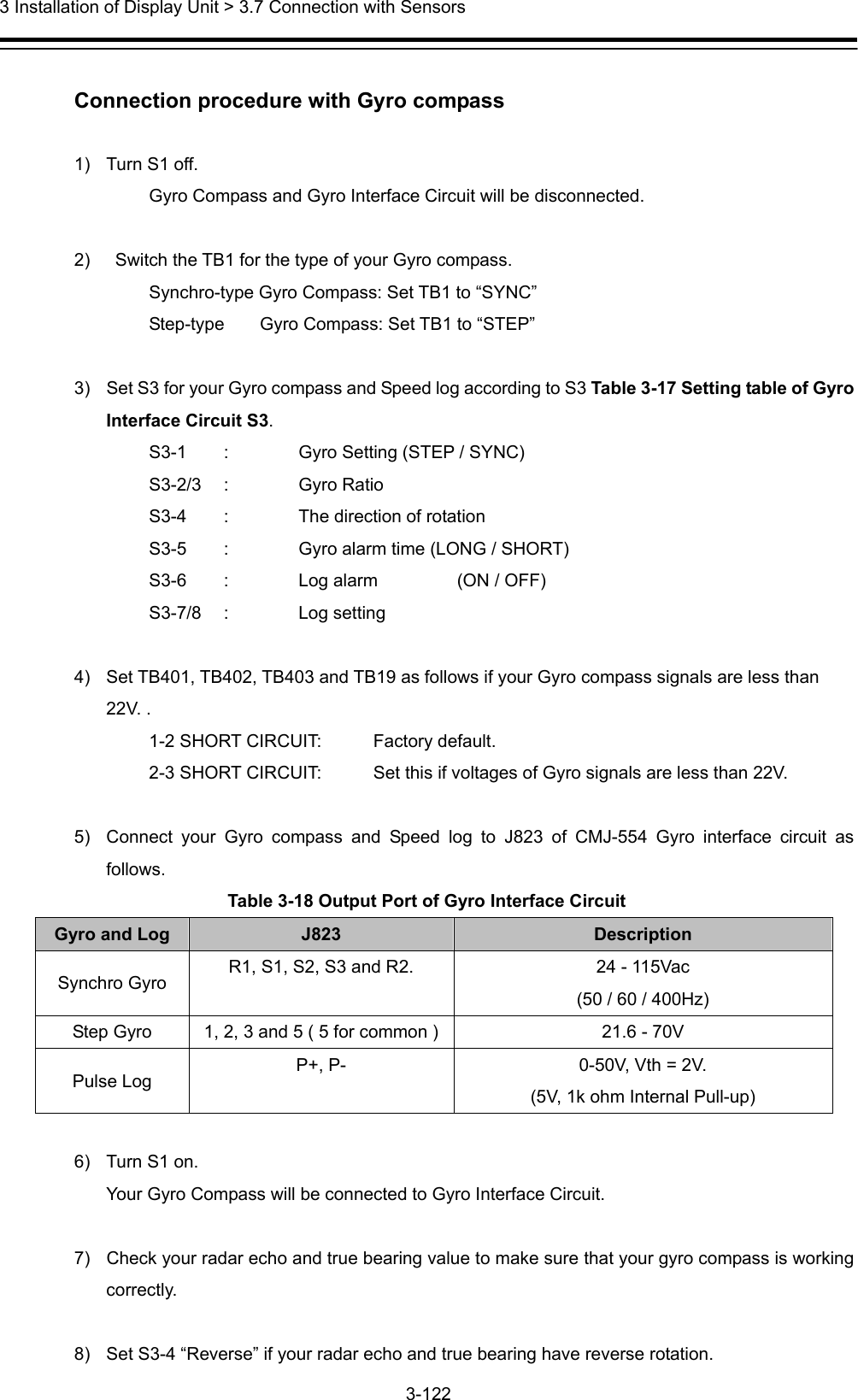  3 Installation of Display Unit &gt; 3.7 Connection with Sensors 3-122   Connection procedure with Gyro compass  1)  Turn S1 off.     Gyro Compass and Gyro Interface Circuit will be disconnected.  2)    Switch the TB1 for the type of your Gyro compass.     Synchro-type Gyro Compass: Set TB1 to “SYNC”     Step-type    Gyro Compass: Set TB1 to “STEP”  3)  Set S3 for your Gyro compass and Speed log according to S3 Table 3-17 Setting table of Gyro Interface Circuit S3.     S3-1    :  Gyro Setting (STEP / SYNC)   S3-2/3 : Gyro Ratio      S3-4  :  The direction of rotation     S3-5  :  Gyro alarm time (LONG / SHORT)     S3-6  :  Log alarm    (ON / OFF)   S3-7/8 : Log setting   4)  Set TB401, TB402, TB403 and TB19 as follows if your Gyro compass signals are less than 22V. .     1-2 SHORT CIRCUIT:  Factory default.     2-3 SHORT CIRCUIT:  Set this if voltages of Gyro signals are less than 22V.  5)  Connect your Gyro compass and Speed log to J823 of CMJ-554 Gyro interface circuit as follows. Table 3-18 Output Port of Gyro Interface Circuit Gyro and Log  J823  Description Synchro Gyro  R1, S1, S2, S3 and R2.  24 - 115Vac (50 / 60 / 400Hz) Step Gyro  1, 2, 3 and 5 ( 5 for common ) 21.6 - 70V Pulse Log  P+, P-  0-50V, Vth = 2V. (5V, 1k ohm Internal Pull-up)  6)  Turn S1 on. Your Gyro Compass will be connected to Gyro Interface Circuit.  7)  Check your radar echo and true bearing value to make sure that your gyro compass is working correctly.   8)  Set S3-4 “Reverse” if your radar echo and true bearing have reverse rotation. 