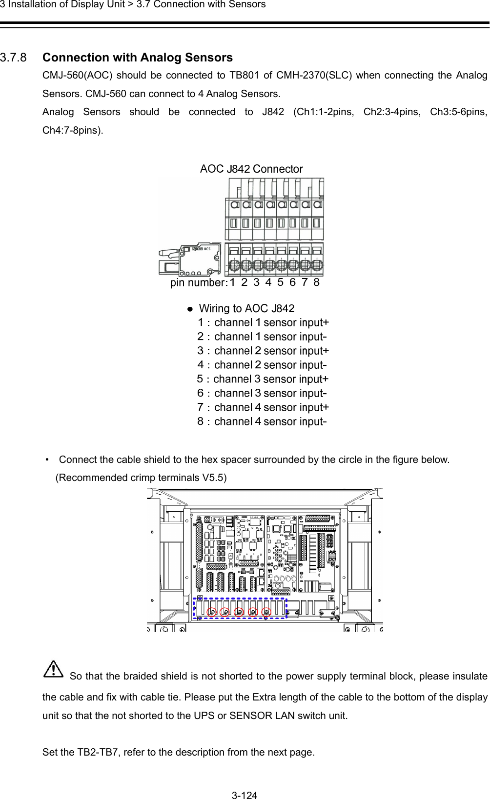  3 Installation of Display Unit &gt; 3.7 Connection with Sensors 3-124   3.7.8   Connection with Analog Sensors CMJ-560(AOC) should be connected to TB801 of CMH-2370(SLC) when connecting the Analog Sensors. CMJ-560 can connect to 4 Analog Sensors.   Analog Sensors should be connected to J842 (Ch1:1-2pins, Ch2:3-4pins, Ch3:5-6pins, Ch4:7-8pins).    •    Connect the cable shield to the hex spacer surrounded by the circle in the figure below.   (Recommended crimp terminals V5.5)     So that the braided shield is not shorted to the power supply terminal block, please insulate the cable and fix with cable tie. Please put the Extra length of the cable to the bottom of the display unit so that the not shorted to the UPS or SENSOR LAN switch unit.  Set the TB2-TB7, refer to the description from the next page.  