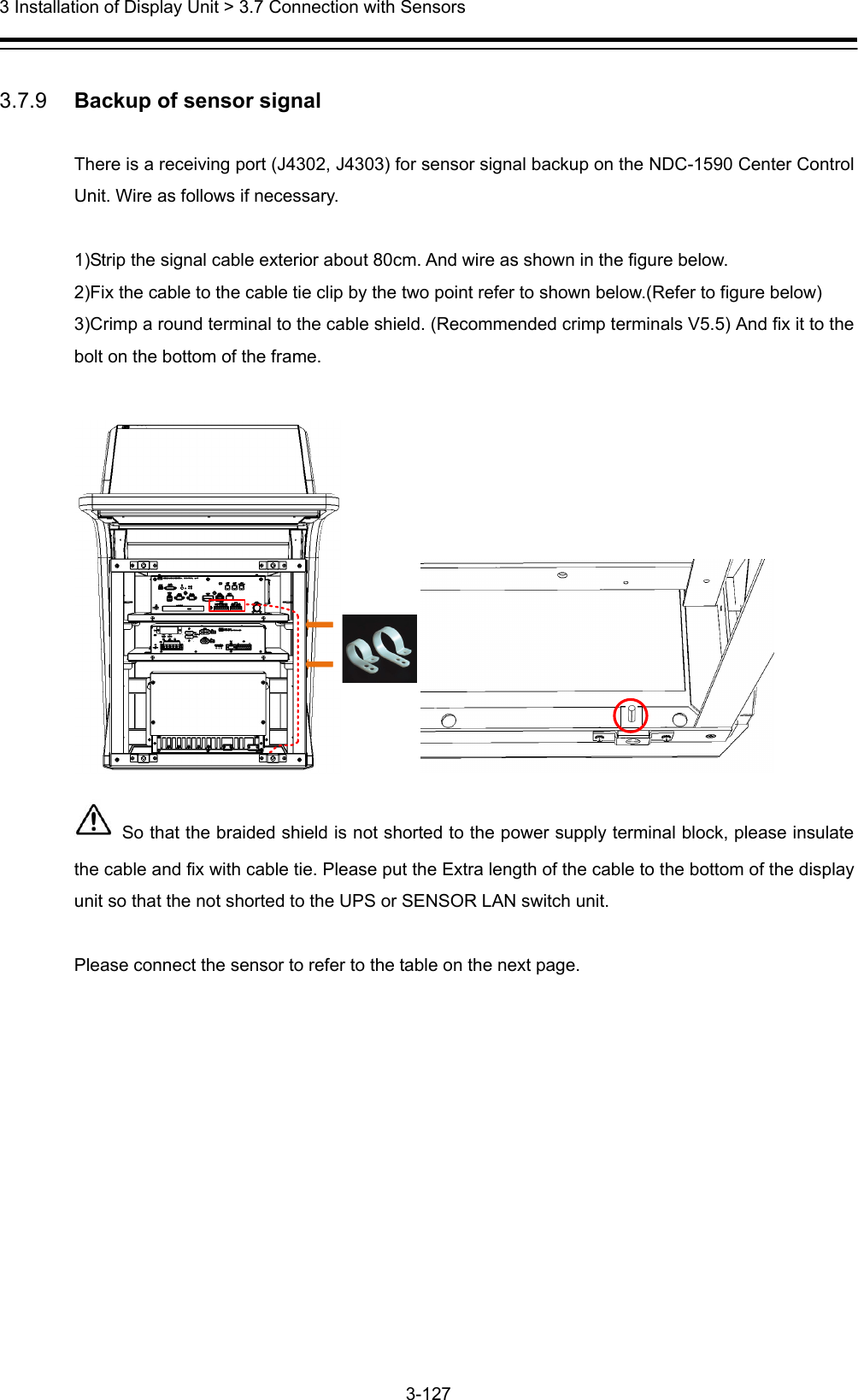  3 Installation of Display Unit &gt; 3.7 Connection with Sensors 3-127   3.7.9   Backup of sensor signal  There is a receiving port (J4302, J4303) for sensor signal backup on the NDC-1590 Center Control Unit. Wire as follows if necessary.  1)Strip the signal cable exterior about 80cm. And wire as shown in the figure below.   2)Fix the cable to the cable tie clip by the two point refer to shown below.(Refer to figure below) 3)Crimp a round terminal to the cable shield. (Recommended crimp terminals V5.5) And fix it to the bolt on the bottom of the frame.     So that the braided shield is not shorted to the power supply terminal block, please insulate the cable and fix with cable tie. Please put the Extra length of the cable to the bottom of the display unit so that the not shorted to the UPS or SENSOR LAN switch unit.  Please connect the sensor to refer to the table on the next page. 