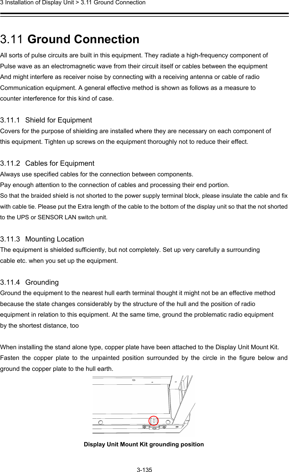  3 Installation of Display Unit &gt; 3.11 Ground Connection 3-135   3.11  Ground Connection All sorts of pulse circuits are built in this equipment. They radiate a high-frequency component of Pulse wave as an electromagnetic wave from their circuit itself or cables between the equipment And might interfere as receiver noise by connecting with a receiving antenna or cable of radio Communication equipment. A general effective method is shown as follows as a measure to counter interference for this kind of case.  3.11.1   Shield for Equipment Covers for the purpose of shielding are installed where they are necessary on each component of this equipment. Tighten up screws on the equipment thoroughly not to reduce their effect.  3.11.2   Cables for Equipment Always use specified cables for the connection between components. Pay enough attention to the connection of cables and processing their end portion.   So that the braided shield is not shorted to the power supply terminal block, please insulate the cable and fix with cable tie. Please put the Extra length of the cable to the bottom of the display unit so that the not shorted to the UPS or SENSOR LAN switch unit.  3.11.3   Mounting Location The equipment is shielded sufficiently, but not completely. Set up very carefully a surrounding cable etc. when you set up the equipment.  3.11.4   Grounding Ground the equipment to the nearest hull earth terminal thought it might not be an effective method because the state changes considerably by the structure of the hull and the position of radio equipment in relation to this equipment. At the same time, ground the problematic radio equipment by the shortest distance, too  When installing the stand alone type, copper plate have been attached to the Display Unit Mount Kit. Fasten the copper plate to the unpainted position surrounded by the circle in the figure below and ground the copper plate to the hull earth.    Display Unit Mount Kit grounding position  