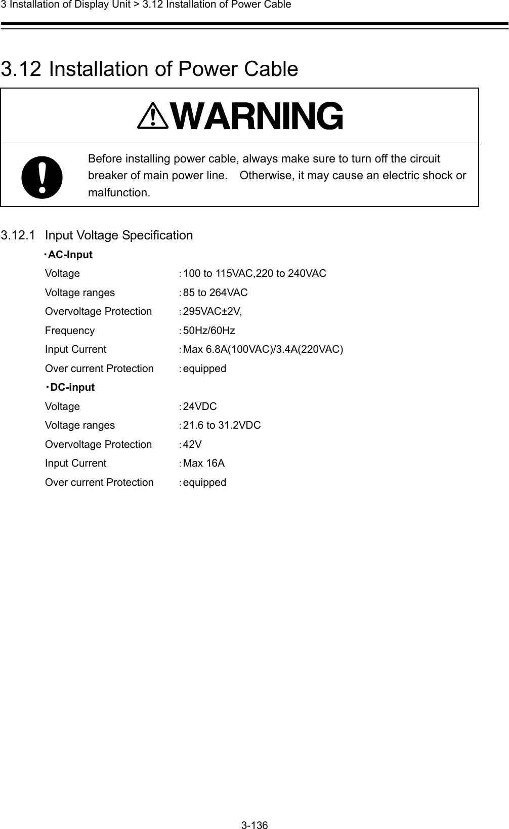  3 Installation of Display Unit &gt; 3.12 Installation of Power Cable 3-136   3.12  Installation of Power Cable   Before installing power cable, always make sure to turn off the circuit breaker of main power line.    Otherwise, it may cause an electric shock or malfunction.  3.12.1   Input Voltage Specification         ・AC-Input Voltage     ：100 to 115VAC,220 to 240VAC Voltage ranges    ：85 to 264VAC Overvoltage Protection  ：295VAC±2V, Frequency   ：50Hz/60Hz Input Current    ：Max 6.8A(100VAC)/3.4A(220VAC) Over current Protection  ：equipped ・DC-input Voltage     ：24VDC Voltage ranges    ：21.6 to 31.2VDC Overvoltage Protection  ：42V Input Current    ：Max 16A Over current Protection  ：equipped 