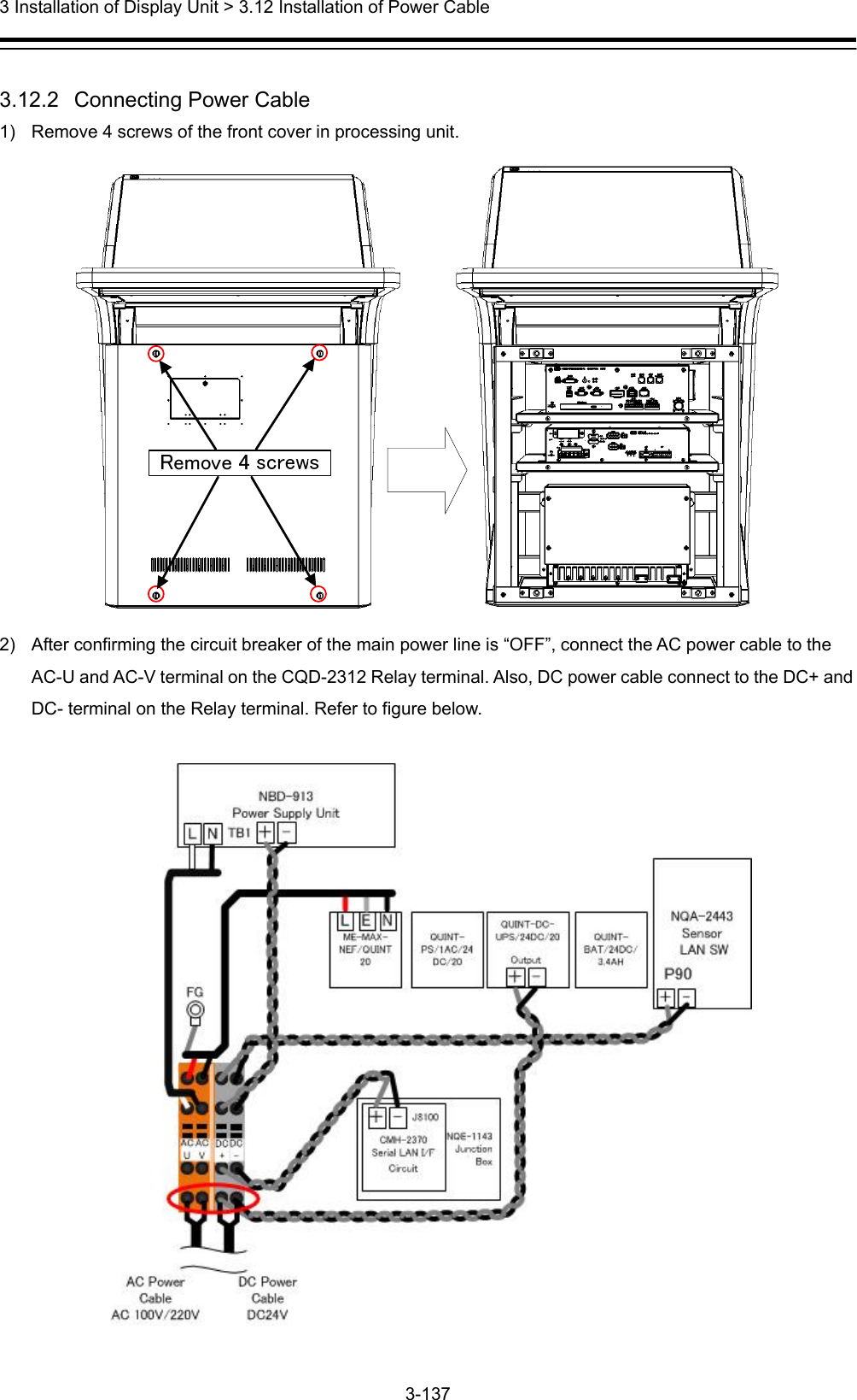  3 Installation of Display Unit &gt; 3.12 Installation of Power Cable 3-137   3.12.2   Connecting Power Cable 1)  Remove 4 screws of the front cover in processing unit.  2)  After confirming the circuit breaker of the main power line is “OFF”, connect the AC power cable to the AC-U and AC-V terminal on the CQD-2312 Relay terminal. Also, DC power cable connect to the DC+ and DC- terminal on the Relay terminal. Refer to figure below.    