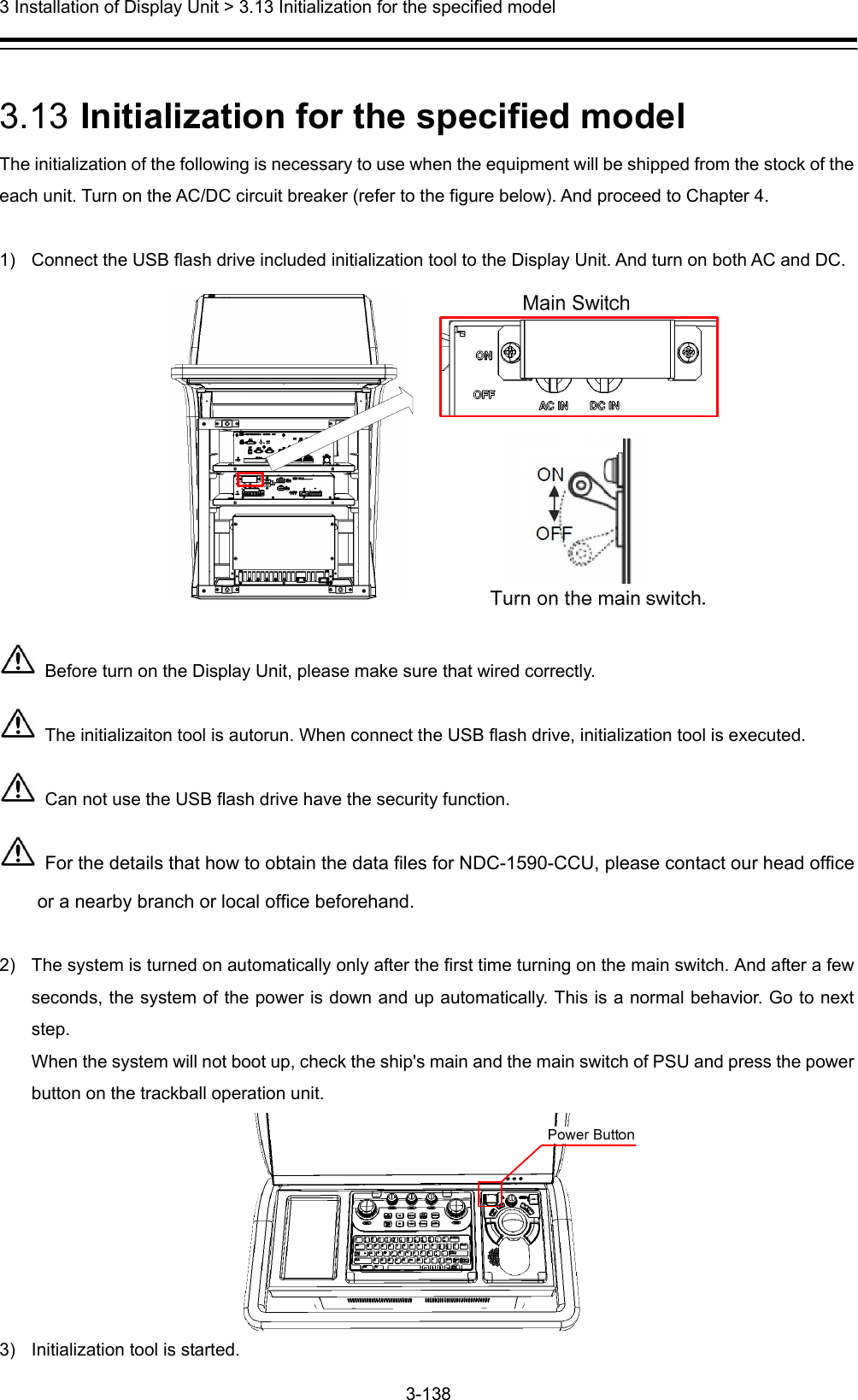  3 Installation of Display Unit &gt; 3.13 Initialization for the specified model 3-138   3.13  Initialization for the specified model The initialization of the following is necessary to use when the equipment will be shipped from the stock of the each unit. Turn on the AC/DC circuit breaker (refer to the figure below). And proceed to Chapter 4.    1)  Connect the USB flash drive included initialization tool to the Display Unit. And turn on both AC and DC.    Before turn on the Display Unit, please make sure that wired correctly.   The initializaiton tool is autorun. When connect the USB flash drive, initialization tool is executed.   Can not use the USB flash drive have the security function.  For the details that how to obtain the data files for NDC-1590-CCU, please contact our head office or a nearby branch or local office beforehand.  2)  The system is turned on automatically only after the first time turning on the main switch. And after a few seconds, the system of the power is down and up automatically. This is a normal behavior. Go to next step. When the system will not boot up, check the ship&apos;s main and the main switch of PSU and press the power button on the trackball operation unit.  3)  Initialization tool is started. 