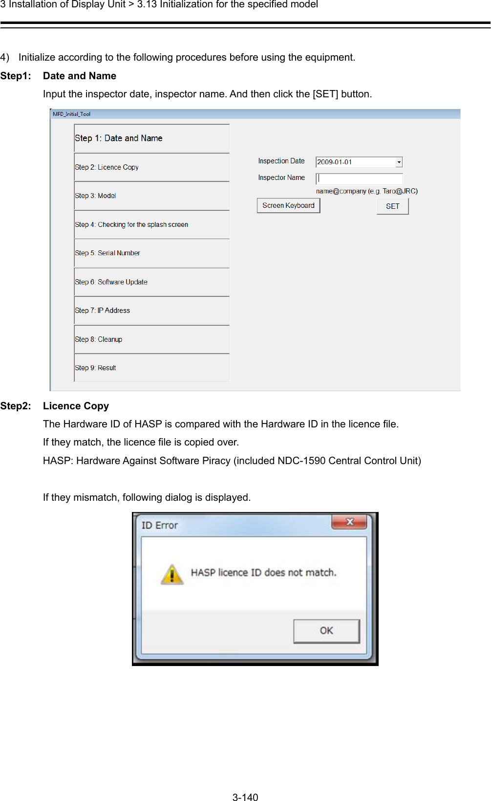  3 Installation of Display Unit &gt; 3.13 Initialization for the specified model 3-140   4)  Initialize according to the following procedures before using the equipment. Step1: Date and Name Input the inspector date, inspector name. And then click the [SET] button.  Step2: Licence Copy The Hardware ID of HASP is compared with the Hardware ID in the licence file. If they match, the licence file is copied over. HASP: Hardware Against Software Piracy (included NDC-1590 Central Control Unit)    If they mismatch, following dialog is displayed.   