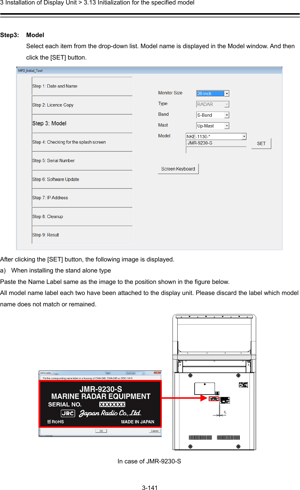  3 Installation of Display Unit &gt; 3.13 Initialization for the specified model 3-141   Step3: Model Select each item from the drop-down list. Model name is displayed in the Model window. And then click the [SET] button.  After clicking the [SET] button, the following image is displayed. a)  When installing the stand alone type Paste the Name Label same as the image to the position shown in the figure below. All model name label each two have been attached to the display unit. Please discard the label which model name does not match or remained.  In case of JMR-9230-S  