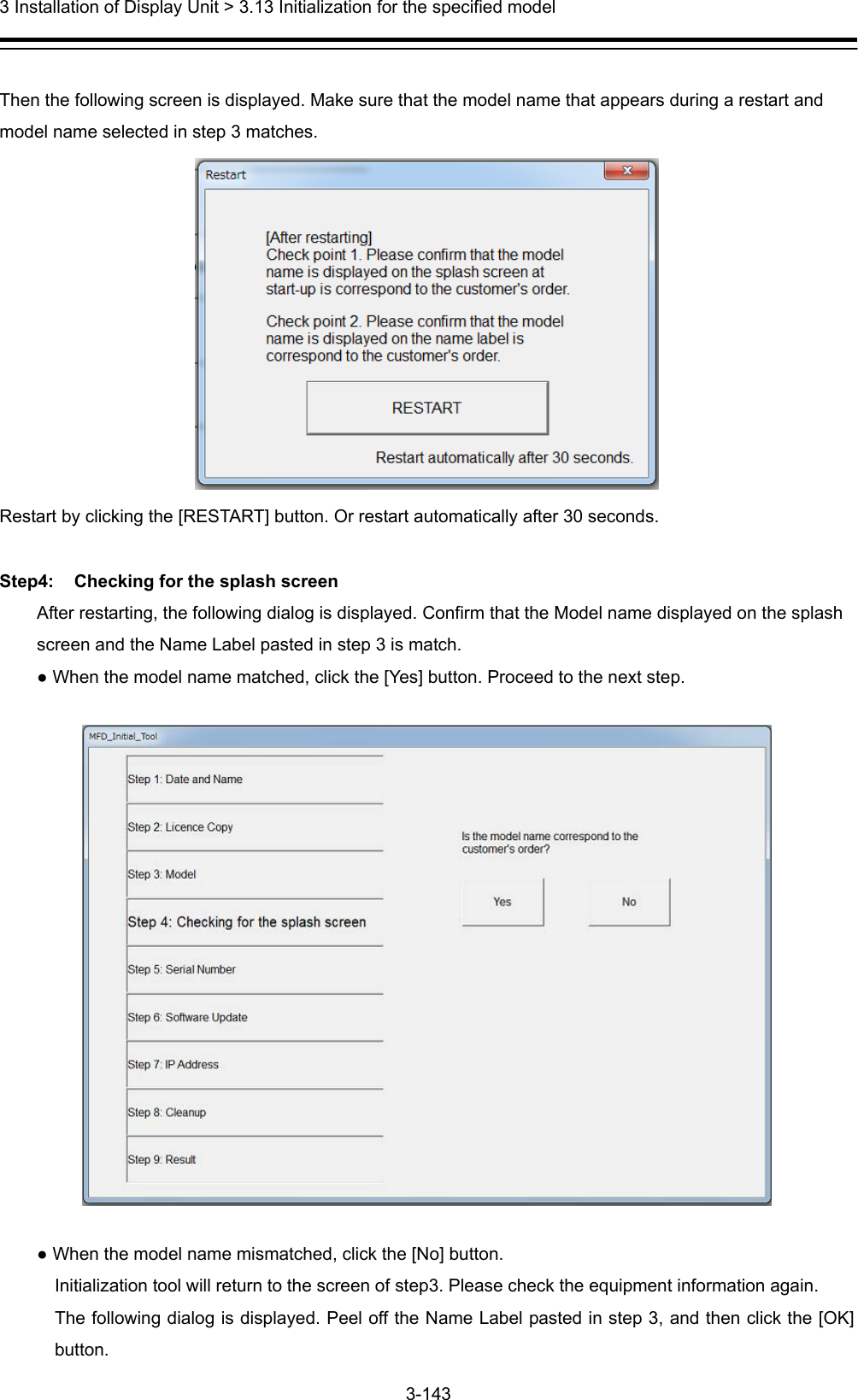  3 Installation of Display Unit &gt; 3.13 Initialization for the specified model 3-143   Then the following screen is displayed. Make sure that the model name that appears during a restart and model name selected in step 3 matches.    Restart by clicking the [RESTART] button. Or restart automatically after 30 seconds.  Step4:  Checking for the splash screen After restarting, the following dialog is displayed. Confirm that the Model name displayed on the splash screen and the Name Label pasted in step 3 is match.   ● When the model name matched, click the [Yes] button. Proceed to the next step.    ● When the model name mismatched, click the [No] button. Initialization tool will return to the screen of step3. Please check the equipment information again. The following dialog is displayed. Peel off the Name Label pasted in step 3, and then click the [OK] button. 