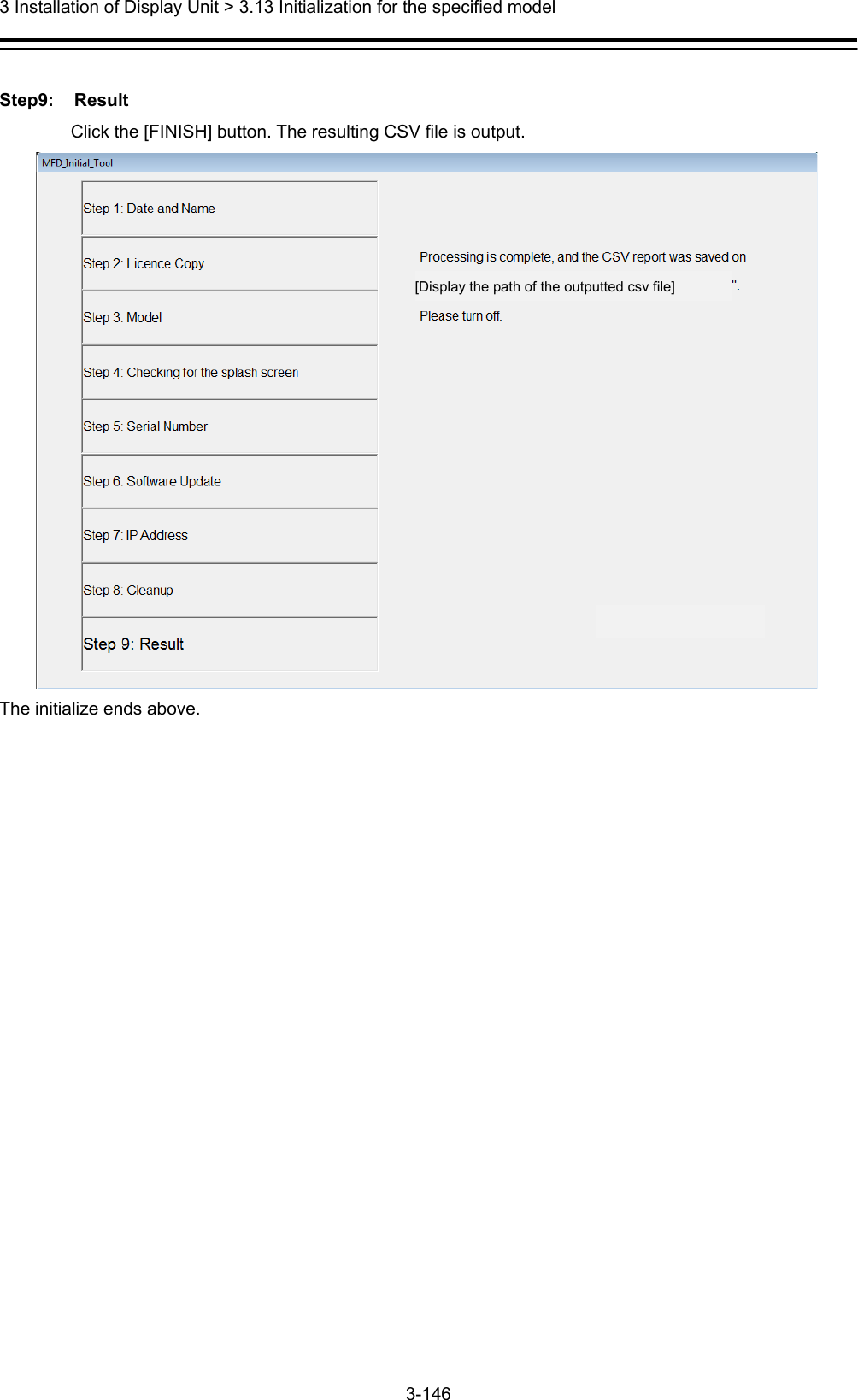  3 Installation of Display Unit &gt; 3.13 Initialization for the specified model 3-146   Step9: Result Click the [FINISH] button. The resulting CSV file is output.  The initialize ends above.  [Display the path of the outputted csv file] 