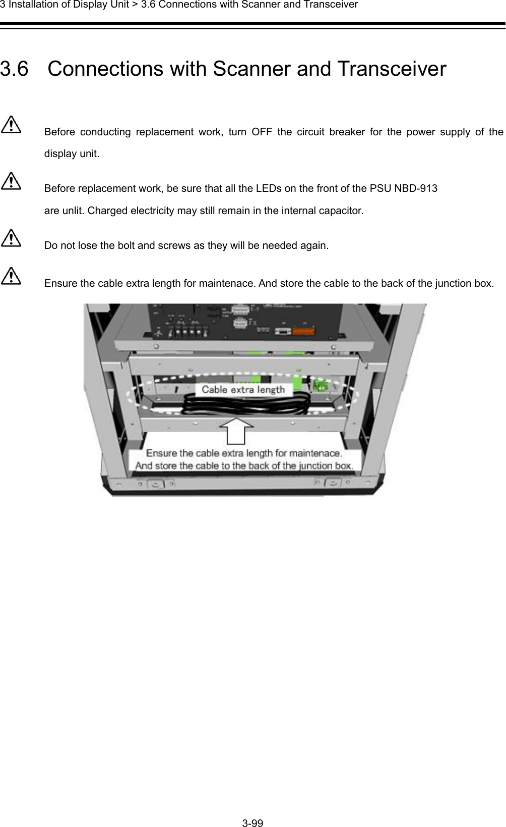  3 Installation of Display Unit &gt; 3.6 Connections with Scanner and Transceiver 3-99   3.6   Connections with Scanner and Transceiver    Before conducting replacement work, turn OFF the circuit breaker for the power supply of the display unit.   Before replacement work, be sure that all the LEDs on the front of the PSU NBD-913 are unlit. Charged electricity may still remain in the internal capacitor.   Do not lose the bolt and screws as they will be needed again.   Ensure the cable extra length for maintenace. And store the cable to the back of the junction box.  