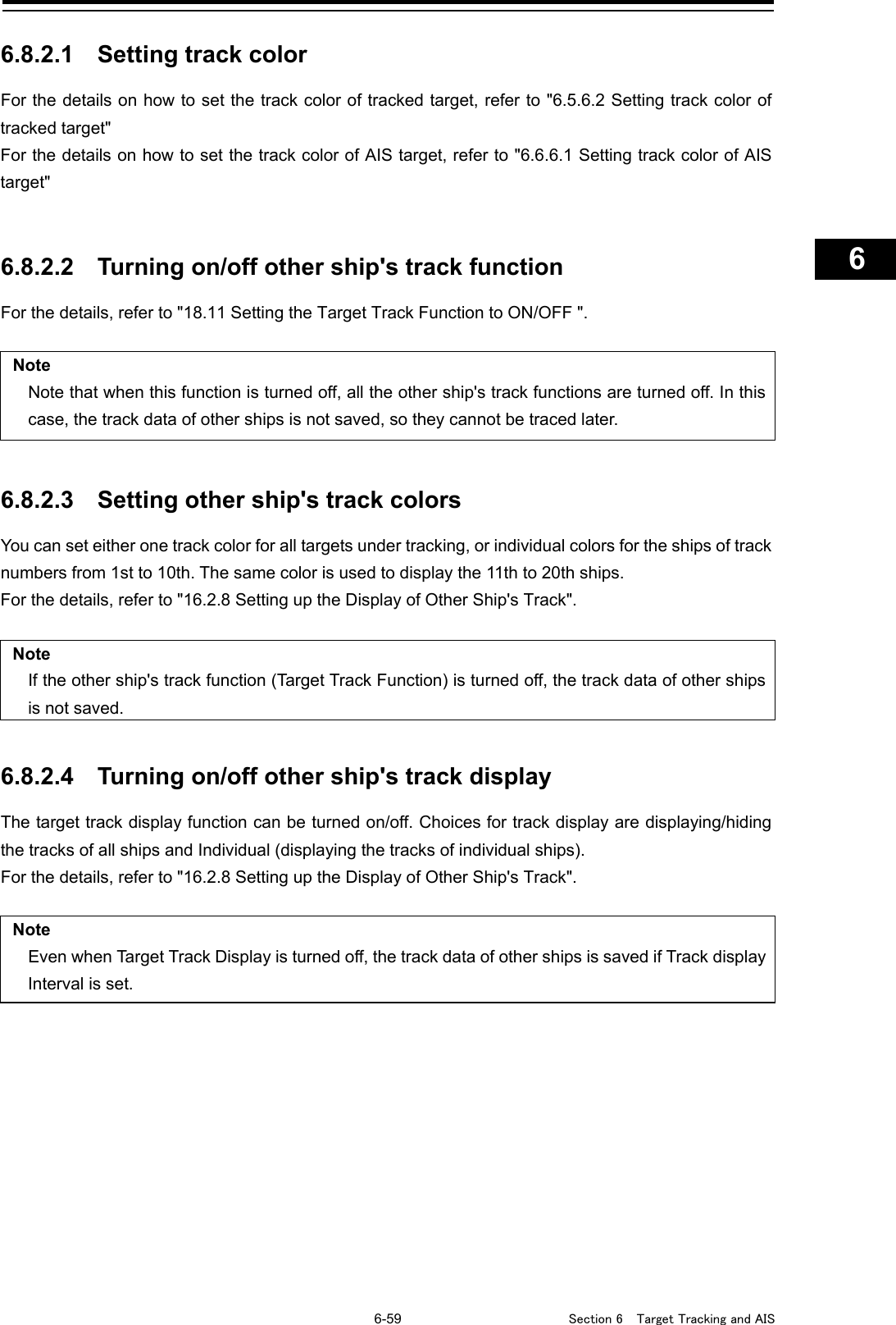   6-59  Section 6  Target Tracking and AIS    1  2  3  4  5  6  7  8  9  10  11  12  13  14  15  16  17  18  19  20  21  22  23  24  25  26  27      6.8.2.1 Setting track color For the details on how to set the track color of tracked target, refer to &quot;6.5.6.2 Setting track color of tracked target&quot; For the details on how to set the track color of AIS target, refer to &quot;6.6.6.1 Setting track color of AIS target&quot;   6.8.2.2 Turning on/off other ship&apos;s track function For the details, refer to &quot;18.11 Setting the Target Track Function to ON/OFF &quot;.  Note Note that when this function is turned off, all the other ship&apos;s track functions are turned off. In this case, the track data of other ships is not saved, so they cannot be traced later.   6.8.2.3 Setting other ship&apos;s track colors You can set either one track color for all targets under tracking, or individual colors for the ships of track numbers from 1st to 10th. The same color is used to display the 11th to 20th ships. For the details, refer to &quot;16.2.8 Setting up the Display of Other Ship&apos;s Track&quot;.  Note If the other ship&apos;s track function (Target Track Function) is turned off, the track data of other ships is not saved.   6.8.2.4 Turning on/off other ship&apos;s track display The target track display function can be turned on/off. Choices for track display are displaying/hiding the tracks of all ships and Individual (displaying the tracks of individual ships). For the details, refer to &quot;16.2.8 Setting up the Display of Other Ship&apos;s Track&quot;.  Note Even when Target Track Display is turned off, the track data of other ships is saved if Track display Interval is set.    