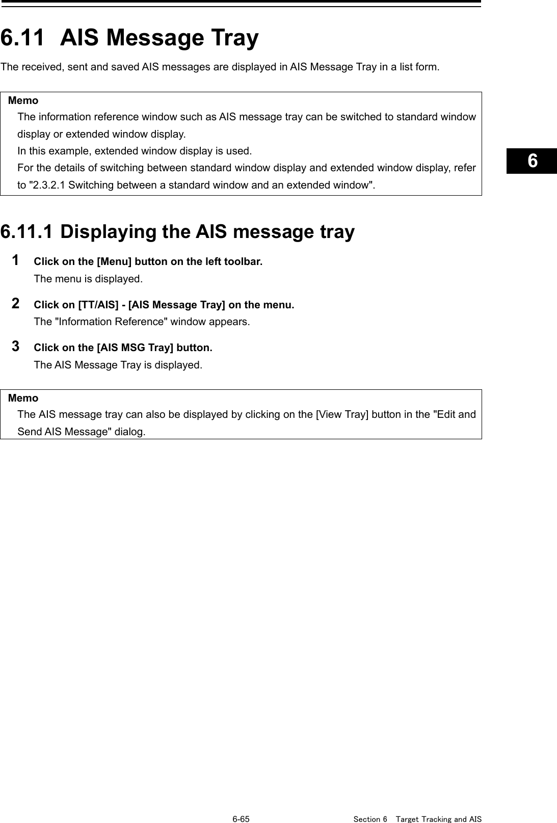   6-65  Section 6  Target Tracking and AIS    1  2  3  4  5  6  7  8  9  10  11  12  13  14  15  16  17  18  19  20  21  22  23  24  25  26  27      6.11  AIS Message Tray The received, sent and saved AIS messages are displayed in AIS Message Tray in a list form.  Memo The information reference window such as AIS message tray can be switched to standard window display or extended window display. In this example, extended window display is used. For the details of switching between standard window display and extended window display, refer to &quot;2.3.2.1 Switching between a standard window and an extended window&quot;.   6.11.1 Displaying the AIS message tray 1  Click on the [Menu] button on the left toolbar. The menu is displayed. 2  Click on [TT/AIS] - [AIS Message Tray] on the menu. The &quot;Information Reference&quot; window appears. 3  Click on the [AIS MSG Tray] button. The AIS Message Tray is displayed.  Memo The AIS message tray can also be displayed by clicking on the [View Tray] button in the &quot;Edit and Send AIS Message&quot; dialog.     