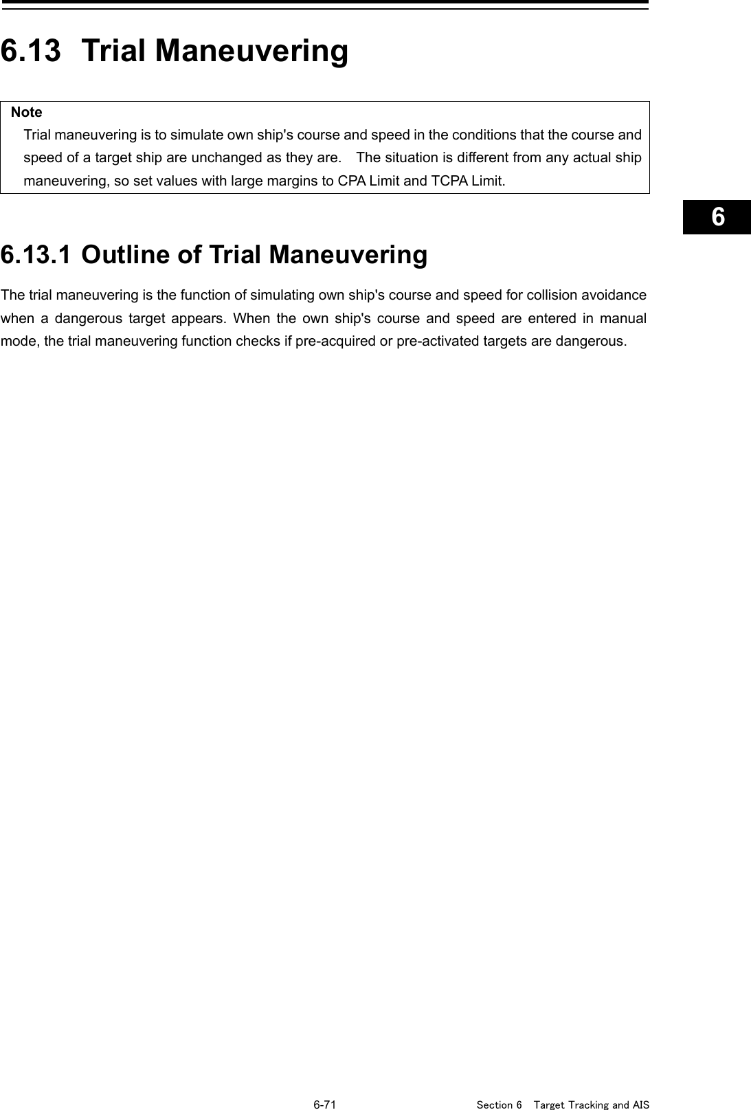   6-71  Section 6  Target Tracking and AIS    1  2  3  4  5  6  7  8  9  10  11  12  13  14  15  16  17  18  19  20  21  22  23  24  25  26  27      6.13  Trial Maneuvering  Note Trial maneuvering is to simulate own ship&apos;s course and speed in the conditions that the course and speed of a target ship are unchanged as they are.    The situation is different from any actual ship maneuvering, so set values with large margins to CPA Limit and TCPA Limit.   6.13.1 Outline of Trial Maneuvering The trial maneuvering is the function of simulating own ship&apos;s course and speed for collision avoidance when a dangerous target appears. When the own ship&apos;s course and speed are entered in manual mode, the trial maneuvering function checks if pre-acquired or pre-activated targets are dangerous.    