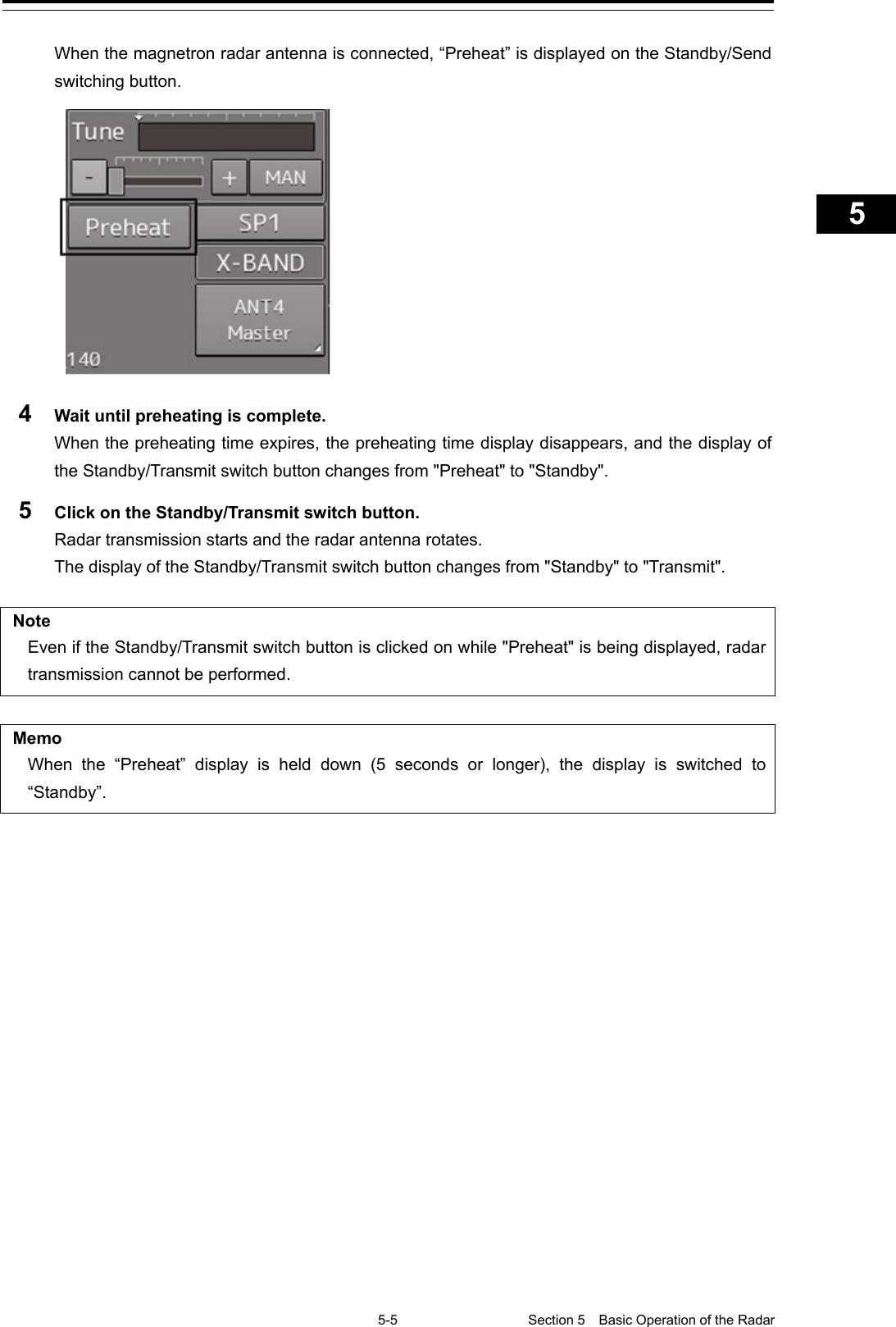   5-5 Section 5  Basic Operation of the Radar     1  2  3  4  5  5  7  8  9  10  11  12  13  14  15  16  17  18  19  20  21  22  23  24  25  APP A   APP B  1    When the magnetron radar antenna is connected, “Preheat” is displayed on the Standby/Send switching button.  4  Wait until preheating is complete. When the preheating time expires, the preheating time display disappears, and the display of the Standby/Transmit switch button changes from &quot;Preheat&quot; to &quot;Standby&quot;. 5  Click on the Standby/Transmit switch button. Radar transmission starts and the radar antenna rotates. The display of the Standby/Transmit switch button changes from &quot;Standby&quot; to &quot;Transmit&quot;.  Note Even if the Standby/Transmit switch button is clicked on while &quot;Preheat&quot; is being displayed, radar transmission cannot be performed.  Memo When the “Preheat” display is held down (5 seconds or longer), the display is switched to “Standby”.     