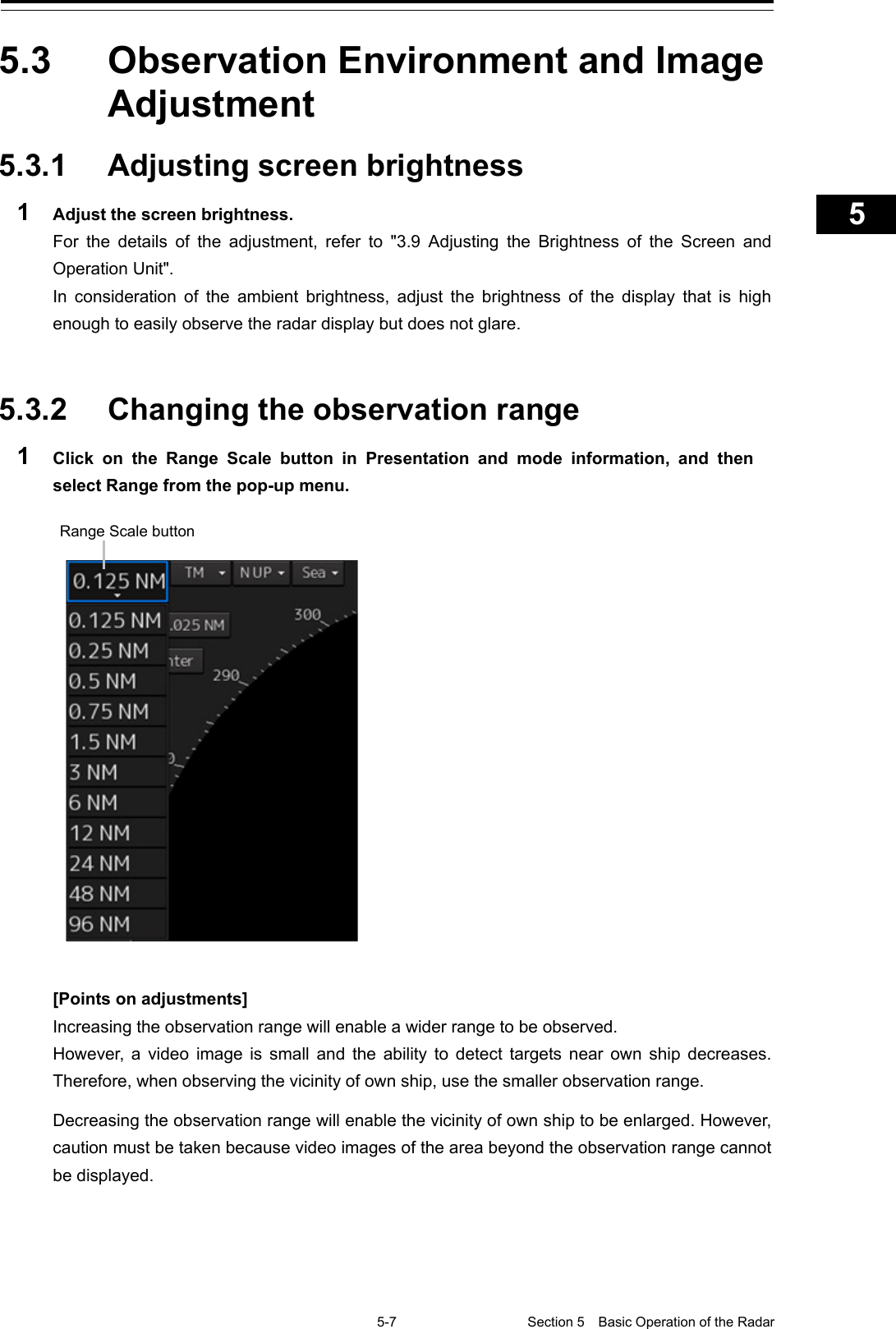   5-7 Section 5  Basic Operation of the Radar     1  2  3  4  5  5  7  8  9  10  11  12  13  14  15  16  17  18  19  20  21  22  23  24  25  APP A   APP B  1    5.3  Observation Environment and Image Adjustment  5.3.1 Adjusting screen brightness 1  Adjust the screen brightness. For the details of the adjustment, refer to &quot;3.9  Adjusting  the  Brightness of the Screen and Operation Unit&quot;. In consideration of the ambient brightness, adjust the brightness of the display that is high enough to easily observe the radar display but does not glare.   5.3.2 Changing the observation range   1  Click on the Range Scale button in Presentation and mode information, and then select Range from the pop-up menu.    [Points on adjustments] Increasing the observation range will enable a wider range to be observed. However, a video image is small and the ability to detect targets near own ship decreases. Therefore, when observing the vicinity of own ship, use the smaller observation range.  Decreasing the observation range will enable the vicinity of own ship to be enlarged. However, caution must be taken because video images of the area beyond the observation range cannot be displayed.    Range Scale button 