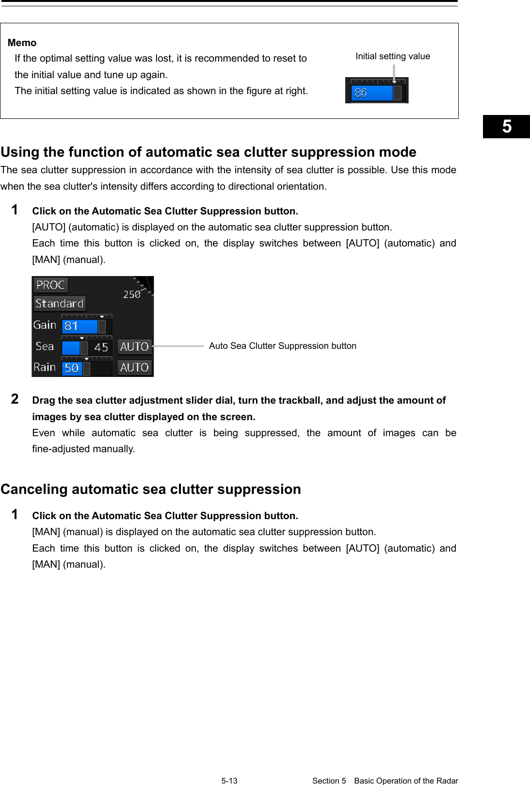   5-13 Section 5  Basic Operation of the Radar     1  2  3  4  5  5  7  8  9  10  11  12  13  14  15  16  17  18  19  20  21  22  23  24  25  APP A   APP B  1    Memo If the optimal setting value was lost, it is recommended to reset to the initial value and tune up again. The initial setting value is indicated as shown in the figure at right.       Using the function of automatic sea clutter suppression mode The sea clutter suppression in accordance with the intensity of sea clutter is possible. Use this mode when the sea clutter&apos;s intensity differs according to directional orientation. 1  Click on the Automatic Sea Clutter Suppression button. [AUTO] (automatic) is displayed on the automatic sea clutter suppression button. Each time this button is clicked on, the display switches between [AUTO]  (automatic)  and [MAN] (manual).   2  Drag the sea clutter adjustment slider dial, turn the trackball, and adjust the amount of images by sea clutter displayed on the screen. Even while automatic sea clutter is being suppressed, the amount of images can be fine-adjusted manually.   Canceling automatic sea clutter suppression 1  Click on the Automatic Sea Clutter Suppression button. [MAN] (manual) is displayed on the automatic sea clutter suppression button. Each time this button is clicked on, the display switches between [AUTO]  (automatic)  and [MAN] (manual).   Initial setting value Auto Sea Clutter Suppression button 