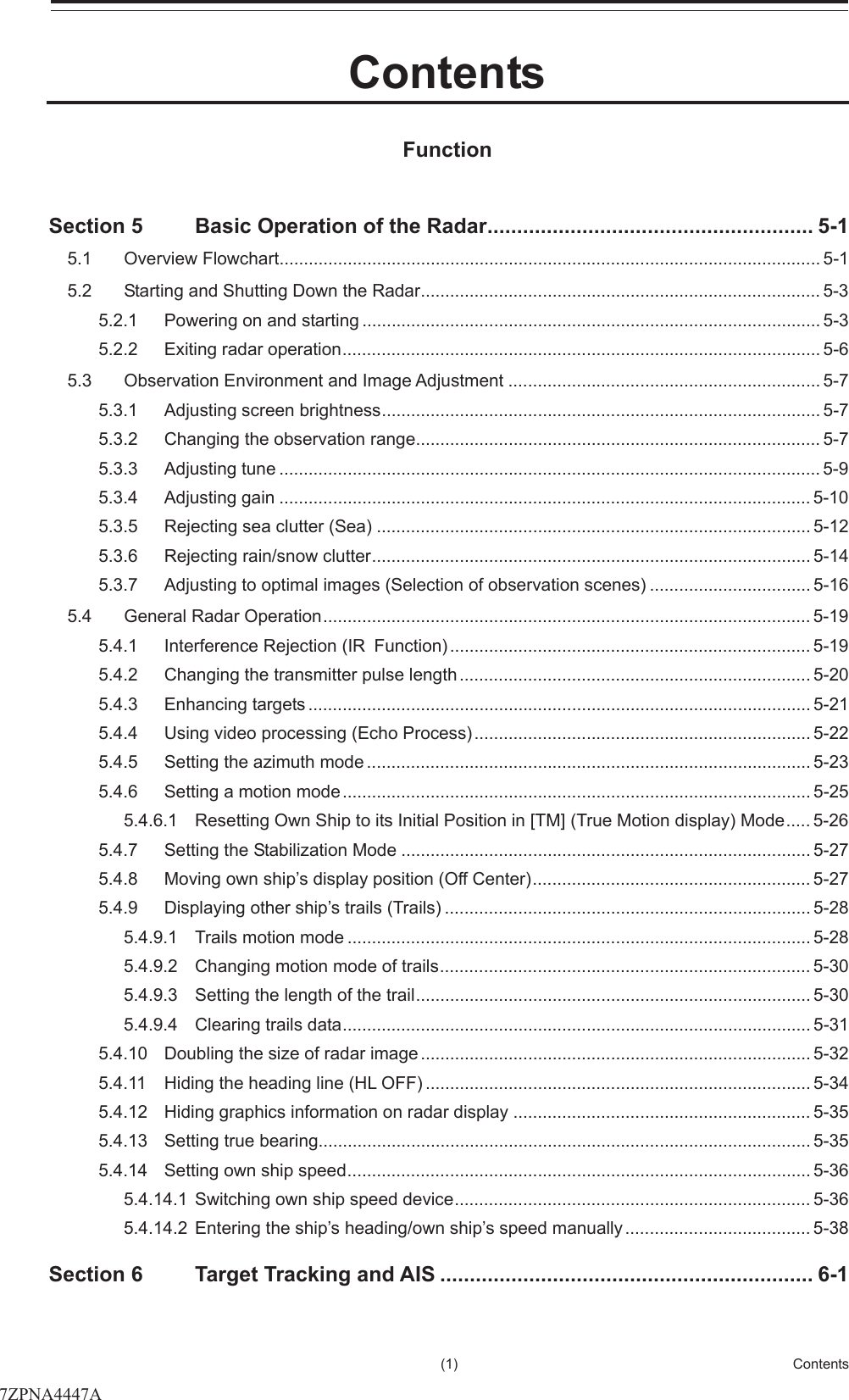 㻌㻌㻌(1)  Contents     2 3 4 5 6 7 8 9 10 11 12 13 14 15 16 17 18 19 20 21 22 23 24 25 26 27   Contents  Function  Section 5 Basic Operation of the Radar ....................................................... 5-1 5.1 Overview Flowchart ............................................................................................................... 5-1 5.2 Starting and Shutting Down the Radar .................................................................................. 5-3 5.2.1 Powering on and starting .............................................................................................. 5-3 5.2.2 Exiting radar operation .................................................................................................. 5-6 5.3 Observation Environment and Image Adjustment ................................................................ 5-7 5.3.1 Adjusting screen brightness .......................................................................................... 5-7 5.3.2 Changing the observation range ................................................................................... 5-7 5.3.3 Adjusting tune ............................................................................................................... 5- 9  5.3.4 Adjusting gain ............................................................................................................. 5-10 5.3.5 Rejecting sea clutter (Sea) ......................................................................................... 5-12 5.3.6 Rejecting rain/snow clutter .......................................................................................... 5-14 5.3.7 Adjusting to optimal images (Selection of observation scenes) ................................. 5-16 5.4 General Radar Operation .................................................................................................... 5-19 5.4.1 Interference Rejection (IRFunction) .......................................................................... 5-19 5.4.2 Changing the transmitter pulse length ........................................................................ 5-20 5.4.3 Enhancing targets ....................................................................................................... 5-21 5.4.4 Using video processing (Echo Process) ..................................................................... 5-22 5.4.5 Setting the azimuth mode ........................................................................................... 5-23 5.4.6 Setting a motion mode ................................................................................................ 5-25 5.4.6.1 Resetting Own Ship to its Initial Position in [TM] (True Motion display) Mode ..... 5-26 5.4.7 Setting the Stabilization Mode .................................................................................... 5-27 5.4.8 Moving own ship’s display position (Off Center) ......................................................... 5-27 5.4.9 Displaying other ship’s trails (Trails) ........................................................................... 5-28 5.4.9.1 Trails motion mode ............................................................................................... 5-28 5.4.9.2 Changing motion mode of trails ............................................................................ 5-30 5.4.9.3 Setting the length of the trail ................................................................................. 5-30 5.4.9.4 Clearing trails data ................................................................................................ 5-31 5.4.10 Doubling the size of radar image ................................................................................ 5-32 5.4.11 Hiding the heading line (HL OFF) ............................................................................... 5-34 5.4.12 Hiding graphics information on radar display ............................................................. 5-35 5.4.13 Setting true bearing ..................................................................................................... 5-35 5.4.14 Setting own ship speed ............................................................................................... 5-36 5.4.14.1 Switching own ship speed device ......................................................................... 5-36 5.4.14.2 Entering the ship’s heading/own ship’s speed manually ...................................... 5-38 Section 6 Target Tracking and AIS ............................................................... 6-1 7ZPNA4447A