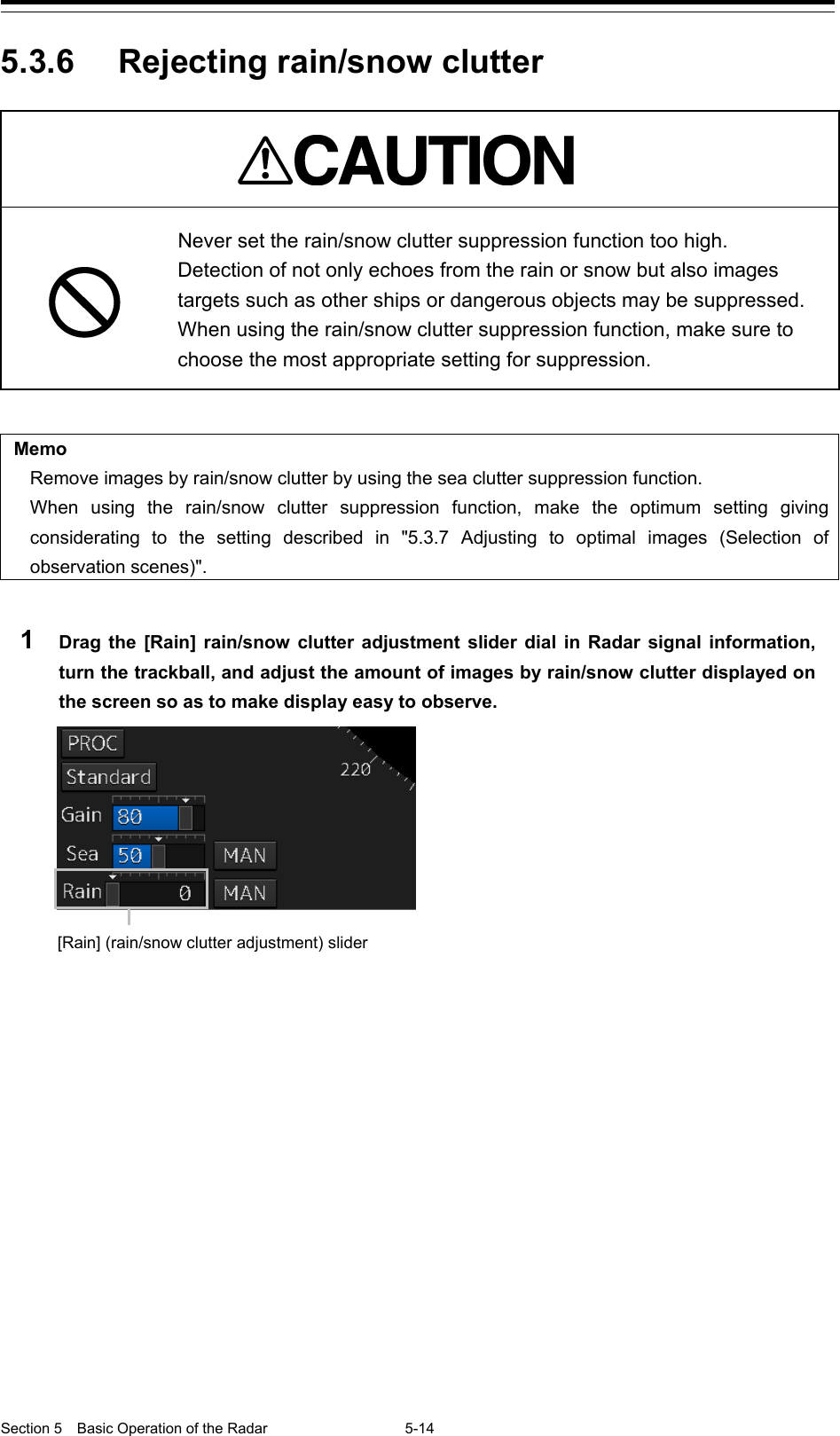  Section 5  Basic Operation of the Radar 5-14  5.3.6 Rejecting rain/snow clutter    Never set the rain/snow clutter suppression function too high. Detection of not only echoes from the rain or snow but also images targets such as other ships or dangerous objects may be suppressed. When using the rain/snow clutter suppression function, make sure to choose the most appropriate setting for suppression.   Memo Remove images by rain/snow clutter by using the sea clutter suppression function. When using the rain/snow clutter suppression function, make the optimum setting giving considerating to the setting described in &quot;5.3.7  Adjusting to optimal images (Selection of observation scenes)&quot;.  1  Drag  the [Rain] rain/snow clutter adjustment slider dial in Radar signal information, turn the trackball, and adjust the amount of images by rain/snow clutter displayed on the screen so as to make display easy to observe.        [Rain] (rain/snow clutter adjustment) slider 