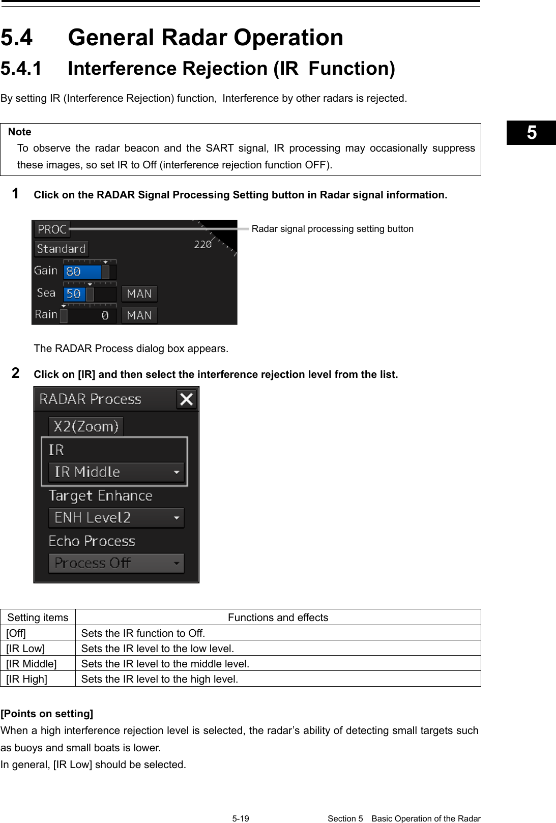   5-19 Section 5  Basic Operation of the Radar     1  2  3  4  5  5  7  8  9  10  11  12  13  14  15  16  17  18  19  20  21  22  23  24  25  APP A   APP B  1    5.4  General Radar Operation 5.4.1 Interference Rejection (IR Function) By setting IR (Interference Rejection) function, Interference by other radars is rejected.  Note To observe the radar beacon and the SART signal, IR processing may occasionally suppress these images, so set IR to Off (interference rejection function OFF). 1  Click on the RADAR Signal Processing Setting button in Radar signal information.     The RADAR Process dialog box appears. 2  Click on [IR] and then select the interference rejection level from the list.   Setting items Functions and effects [Off] Sets the IR function to Off. [IR Low] Sets the IR level to the low level. [IR Middle] Sets the IR level to the middle level. [IR High] Sets the IR level to the high level.  [Points on setting] When a high interference rejection level is selected, the radar’s ability of detecting small targets such as buoys and small boats is lower. In general, [IR Low] should be selected.   Radar signal processing setting button 