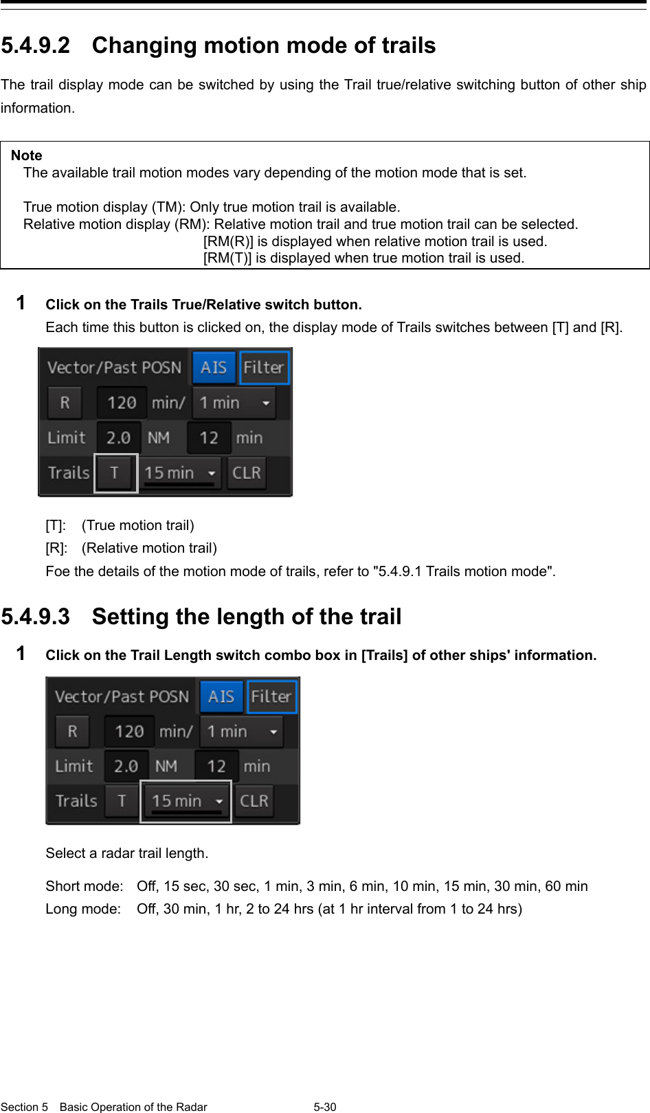 Section 5  Basic Operation of the Radar 5-30  5.4.9.2  Changing motion mode of trails The trail display mode can be switched by using the Trail true/relative switching button of other ship information.  Note The available trail motion modes vary depending of the motion mode that is set.  True motion display (TM): Only true motion trail is available. Relative motion display (RM): Relative motion trail and true motion trail can be selected.  [RM(R)] is displayed when relative motion trail is used.  [RM(T)] is displayed when true motion trail is used.  1  Click on the Trails True/Relative switch button. Each time this button is clicked on, the display mode of Trails switches between [T] and [R].    [T]:  (True motion trail) [R]:  (Relative motion trail) Foe the details of the motion mode of trails, refer to &quot;5.4.9.1 Trails motion mode&quot;.  5.4.9.3  Setting the length of the trail 1  Click on the Trail Length switch combo box in [Trails] of other ships&apos; information.    Select a radar trail length.  Short mode:   Off, 15 sec, 30 sec, 1 min, 3 min, 6 min, 10 min, 15 min, 30 min, 60 min   Long mode:   Off, 30 min, 1 hr, 2 to 24 hrs (at 1 hr interval from 1 to 24 hrs)     