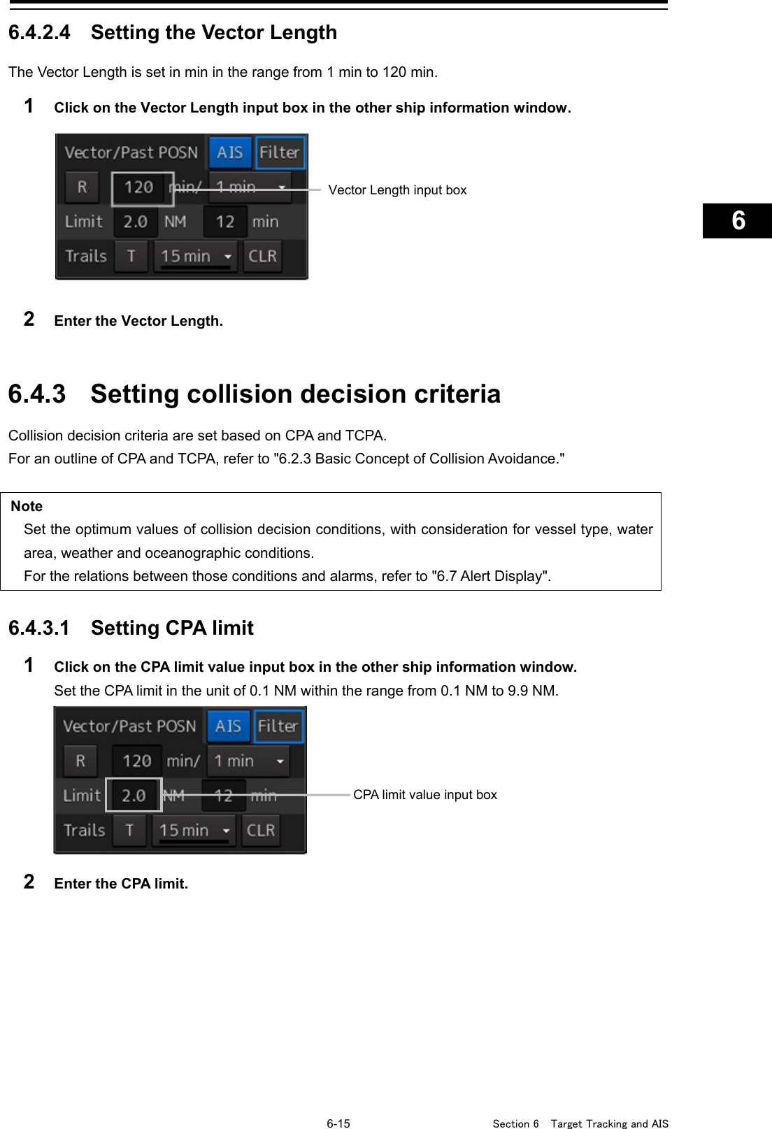   6-15  Section 6  Target Tracking and AIS    1  2  3  4  5  6  7  8  9  10  11  12  13  14  15  16  17  18  19  20  21  22  23  24  25  26  27      6.4.2.4 Setting the Vector Length The Vector Length is set in min in the range from 1 min to 120 min. 1  Click on the Vector Length input box in the other ship information window.    2  Enter the Vector Length.   6.4.3 Setting collision decision criteria Collision decision criteria are set based on CPA and TCPA. For an outline of CPA and TCPA, refer to &quot;6.2.3 Basic Concept of Collision Avoidance.&quot;  Note Set the optimum values of collision decision conditions, with consideration for vessel type, water area, weather and oceanographic conditions. For the relations between those conditions and alarms, refer to &quot;6.7 Alert Display&quot;.  6.4.3.1 Setting CPA limit 1  Click on the CPA limit value input box in the other ship information window. Set the CPA limit in the unit of 0.1 NM within the range from 0.1 NM to 9.9 NM.  2  Enter the CPA limit.    CPA limit value input box Vector Length input box 