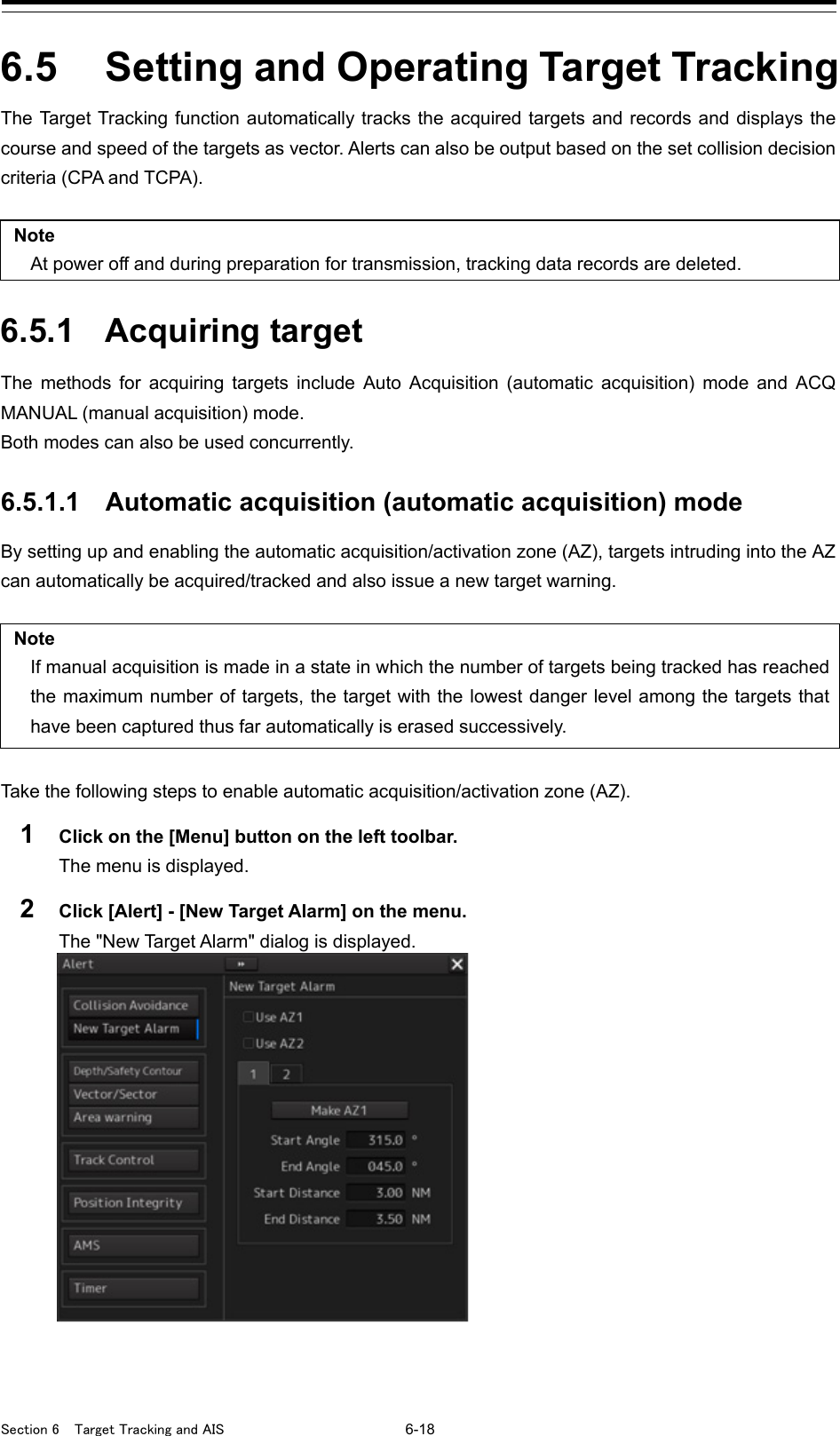  Section 6  Target Tracking and AIS 6-18  6.5  Setting and Operating Target Tracking The Target Tracking function automatically tracks the acquired targets and records and displays the course and speed of the targets as vector. Alerts can also be output based on the set collision decision criteria (CPA and TCPA).  Note At power off and during preparation for transmission, tracking data records are deleted.  6.5.1 Acquiring target The methods for acquiring targets include Auto Acquisition (automatic acquisition) mode and ACQ MANUAL (manual acquisition) mode. Both modes can also be used concurrently.  6.5.1.1 Automatic acquisition (automatic acquisition) mode By setting up and enabling the automatic acquisition/activation zone (AZ), targets intruding into the AZ can automatically be acquired/tracked and also issue a new target warning.  Note If manual acquisition is made in a state in which the number of targets being tracked has reached the maximum number of targets, the target with the lowest danger level among the targets that have been captured thus far automatically is erased successively.   Take the following steps to enable automatic acquisition/activation zone (AZ). 1  Click on the [Menu] button on the left toolbar. The menu is displayed. 2  Click [Alert] - [New Target Alarm] on the menu. The &quot;New Target Alarm&quot; dialog is displayed.     