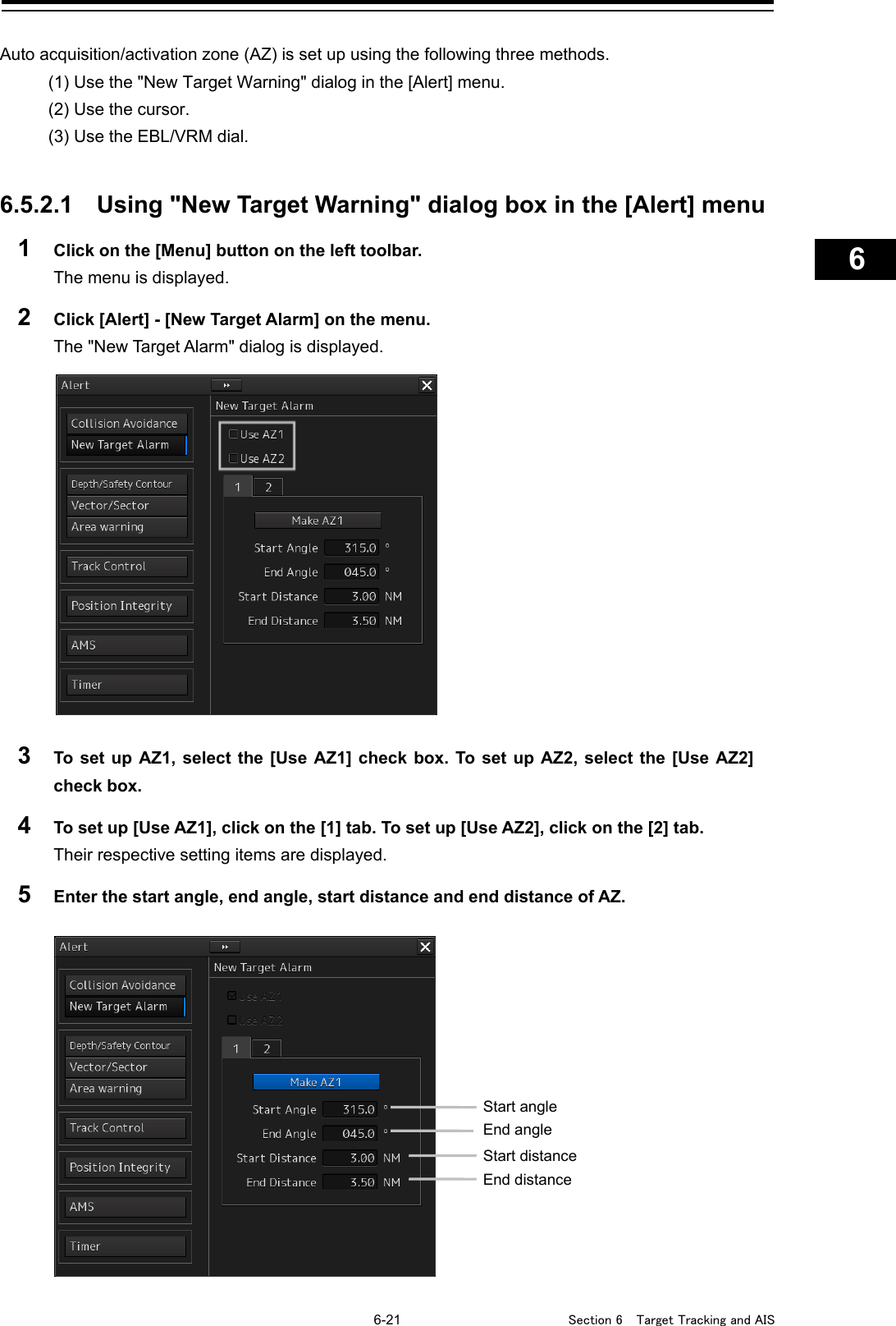   6-21  Section 6  Target Tracking and AIS    1  2  3  4  5  6  7  8  9  10  11  12  13  14  15  16  17  18  19  20  21  22  23  24  25  26  27      Auto acquisition/activation zone (AZ) is set up using the following three methods. (1) Use the &quot;New Target Warning&quot; dialog in the [Alert] menu. (2) Use the cursor. (3) Use the EBL/VRM dial.   6.5.2.1 Using &quot;New Target Warning&quot; dialog box in the [Alert] menu 1  Click on the [Menu] button on the left toolbar. The menu is displayed. 2  Click [Alert] - [New Target Alarm] on the menu. The &quot;New Target Alarm&quot; dialog is displayed.  3  To set up AZ1, select the [Use AZ1] check box. To set up AZ2, select the [Use AZ2] check box. 4  To set up [Use AZ1], click on the [1] tab. To set up [Use AZ2], click on the [2] tab. Their respective setting items are displayed. 5  Enter the start angle, end angle, start distance and end distance of AZ.     Start angle End angle Start distance End distance 