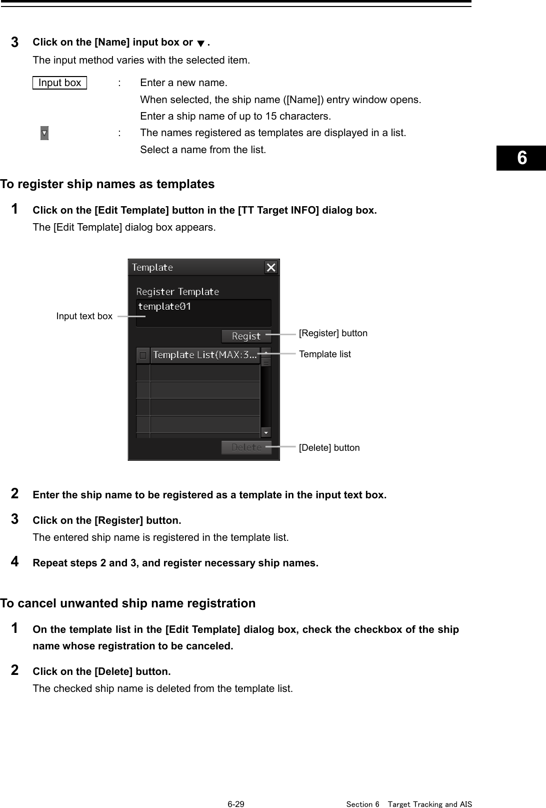   6-29  Section 6  Target Tracking and AIS    1  2  3  4  5  6  7  8  9  10  11  12  13  14  15  16  17  18  19  20  21  22  23  24  25  26  27      3  Click on the [Name] input box or . The input method varies with the selected item.   Input box    :  Enter a new name.   When selected, the ship name ([Name]) entry window opens.     Enter a ship name of up to 15 characters.   :  The names registered as templates are displayed in a list.     Select a name from the list.  To register ship names as templates 1  Click on the [Edit Template] button in the [TT Target INFO] dialog box. The [Edit Template] dialog box appears.   2  Enter the ship name to be registered as a template in the input text box. 3  Click on the [Register] button. The entered ship name is registered in the template list. 4  Repeat steps 2 and 3, and register necessary ship names.   To cancel unwanted ship name registration 1  On the template list in the [Edit Template] dialog box, check the checkbox of the ship name whose registration to be canceled. 2  Click on the [Delete] button. The checked ship name is deleted from the template list.    Input text box [Register] button Template list [Delete] button  