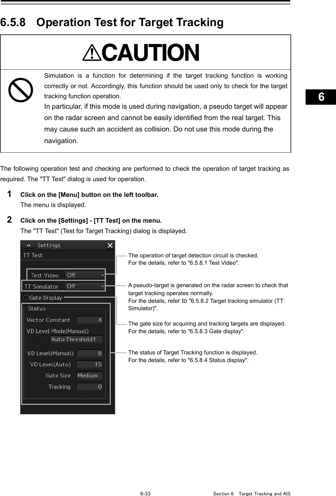   6-33  Section 6  Target Tracking and AIS    1  2  3  4  5  6  7  8  9  10  11  12  13  14  15  16  17  18  19  20  21  22  23  24  25  26  27      6.5.8 Operation Test for Target Tracking   Simulation is a function for determining if the target tracking function is working correctly or not. Accordingly, this function should be used only to check for the target tracking function operation. In particular, if this mode is used during navigation, a pseudo target will appear on the radar screen and cannot be easily identified from the real target. This may cause such an accident as collision. Do not use this mode during the navigation.  The following operation test and checking are performed to check the operation of target tracking as required. The &quot;TT Te st&quot; dialog is used for operation. 1  Click on the [Menu] button on the left toolbar. The menu is displayed. 2  Click on the [Settings] - [TT Test] on the menu. The &quot;TT Test&quot; (Test for Target Tracking) dialog is displayed.    A pseudo-target is generated on the radar screen to check that target tracking operates normally. For the details, refer to &quot;6.5.8.2 Target tracking simulator (TT Simulator)&quot;.  The gate size for acquiring and tracking targets are displayed. For the details, refer to &quot;6.5.8.3 Gate display&quot;. The status of Target Tracking function is displayed. For the details, refer to &quot;6.5.8.4 Status display&quot;. The operation of target detection circuit is checked. For the details, refer to &quot;6.5.8.1 Test Video&quot;. 