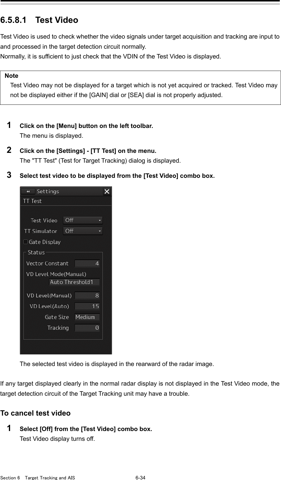  Section 6  Target Tracking and AIS 6-34  6.5.8.1 Test Video Test Video is used to check whether the video signals under target acquisition and tracking are input to and processed in the target detection circuit normally. Normally, it is sufficient to just check that the VDIN of the Test Video is displayed.  Note Test Video may not be displayed for a target which is not yet acquired or tracked. Test Video may not be displayed either if the [GAIN] dial or [SEA] dial is not properly adjusted.  1  Click on the [Menu] button on the left toolbar. The menu is displayed. 2  Click on the [Settings] - [TT Test] on the menu. The &quot;TT Test&quot; (Test for Target Tracking) dialog is displayed. 3  Select test video to be displayed from the [Test Video] combo box.  The selected test video is displayed in the rearward of the radar image.  If any target displayed clearly in the normal radar display is not displayed in the Test Video mode, the target detection circuit of the Target Tracking unit may have a trouble.  To cancel test video 1  Select [Off] from the [Test Video] combo box. Test Video display turns off.    