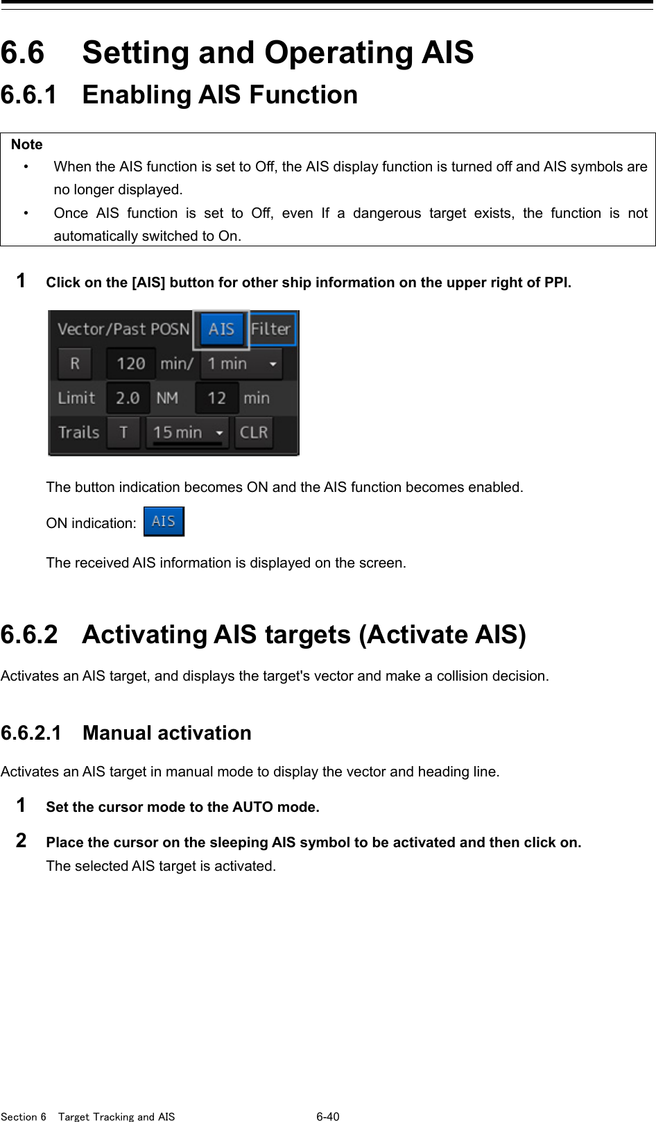  Section 6  Target Tracking and AIS 6-40  6.6  Setting and Operating AIS 6.6.1 Enabling AIS Function  Note • When the AIS function is set to Off, the AIS display function is turned off and AIS symbols are no longer displayed. • Once AIS function is set to Off, even If a dangerous target exists,  the function is not automatically switched to On.  1  Click on the [AIS] button for other ship information on the upper right of PPI.  The button indication becomes ON and the AIS function becomes enabled. ON indication:   The received AIS information is displayed on the screen.   6.6.2 Activating AIS targets (Activate AIS) Activates an AIS target, and displays the target&apos;s vector and make a collision decision.   6.6.2.1 Manual activation Activates an AIS target in manual mode to display the vector and heading line. 1  Set the cursor mode to the AUTO mode. 2  Place the cursor on the sleeping AIS symbol to be activated and then click on. The selected AIS target is activated.    
