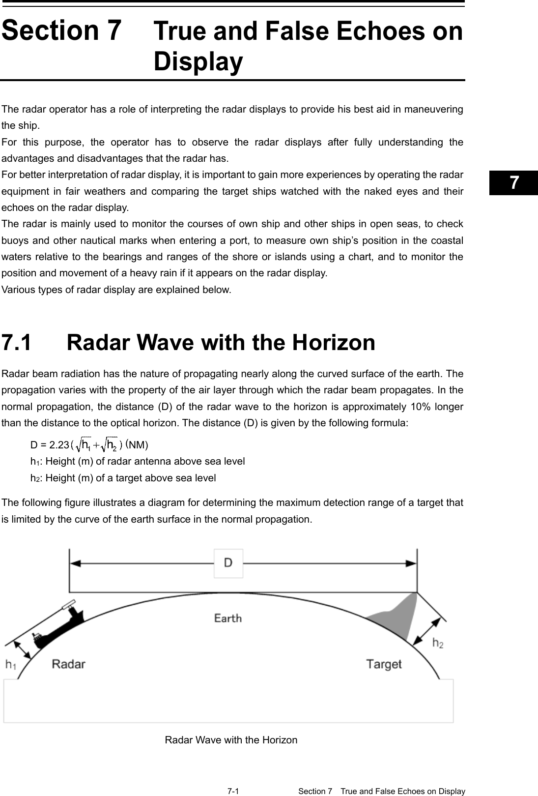    7-1  Section 7  True and False Echoes on Display    1  2  3  4  5  6  7  8  9  10  11  12  13  14  15  16  17  18  19  20  21  22  23  24  25  26  27  付録   Section 7 True and False Echoes on Display The radar operator has a role of interpreting the radar displays to provide his best aid in maneuvering the ship. For this purpose, the operator has to observe the radar displays after fully understanding the advantages and disadvantages that the radar has. For better interpretation of radar display, it is important to gain more experiences by operating the radar equipment in fair weathers and comparing the target ships watched with the naked eyes and their echoes on the radar display.   The radar is mainly used to monitor the courses of own ship and other ships in open seas, to check buoys and other nautical marks when entering a port, to measure own ship’s position in the coastal waters relative to the bearings and ranges of the shore or islands using a chart, and to monitor the position and movement of a heavy rain if it appears on the radar display.   Various types of radar display are explained below.   7.1  Radar Wave with the Horizon Radar beam radiation has the nature of propagating nearly along the curved surface of the earth. The propagation varies with the property of the air layer through which the radar beam propagates. In the normal propagation, the distance (D) of the radar wave to the horizon is approximately 10% longer than the distance to the optical horizon. The distance (D) is given by the following formula:  D = 2.23 (NM) h1: Height (m) of radar antenna above sea level h2: Height (m) of a target above sea level  The following figure illustrates a diagram for determining the maximum detection range of a target that is limited by the curve of the earth surface in the normal propagation.      Radar Wave with the Horizon 