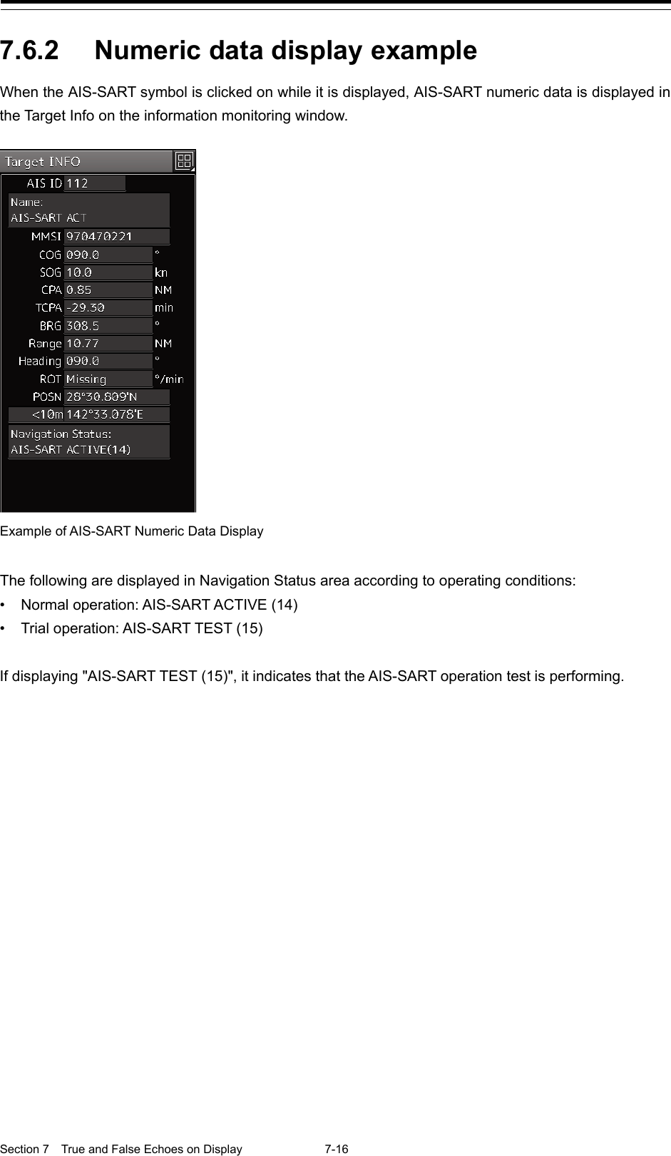  Section 7  True and False Echoes on Display  7-16  7.6.2 Numeric data display example When the AIS-SART symbol is clicked on while it is displayed, AIS-SART numeric data is displayed in the Target Info on the information monitoring window.   The following are displayed in Navigation Status area according to operating conditions: • Normal operation: AIS-SART ACTIVE (14) • Trial operation: AIS-SART TEST (15)  If displaying &quot;AIS-SART TEST (15)&quot;, it indicates that the AIS-SART operation test is performing. Example of AIS-SART Numeric Data Display  