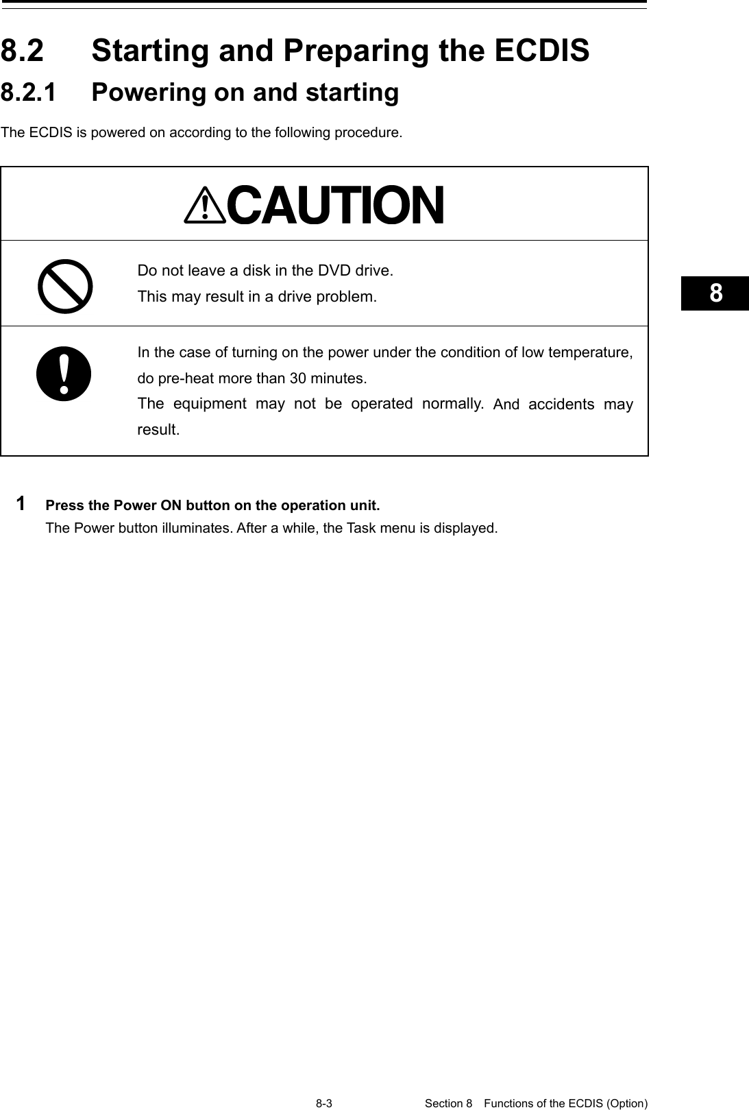   8-3 Section 8  Functions of the ECDIS (Option)    1  2  3  4  5  6  7  8  9  10  11  12  13  14  15  16  17  18  19  20  21  22  23  24  25  26  27      8.2  Starting and Preparing the ECDIS 8.2.1 Powering on and starting The ECDIS is powered on according to the following procedure.    Do not leave a disk in the DVD drive. This may result in a drive problem.  In the case of turning on the power under the condition of low temperature, do pre-heat more than 30 minutes. The  equipment may not be operated normally. And  accidents may result.  1  Press the Power ON button on the operation unit. The Power button illuminates. After a while, the Task menu is displayed.    