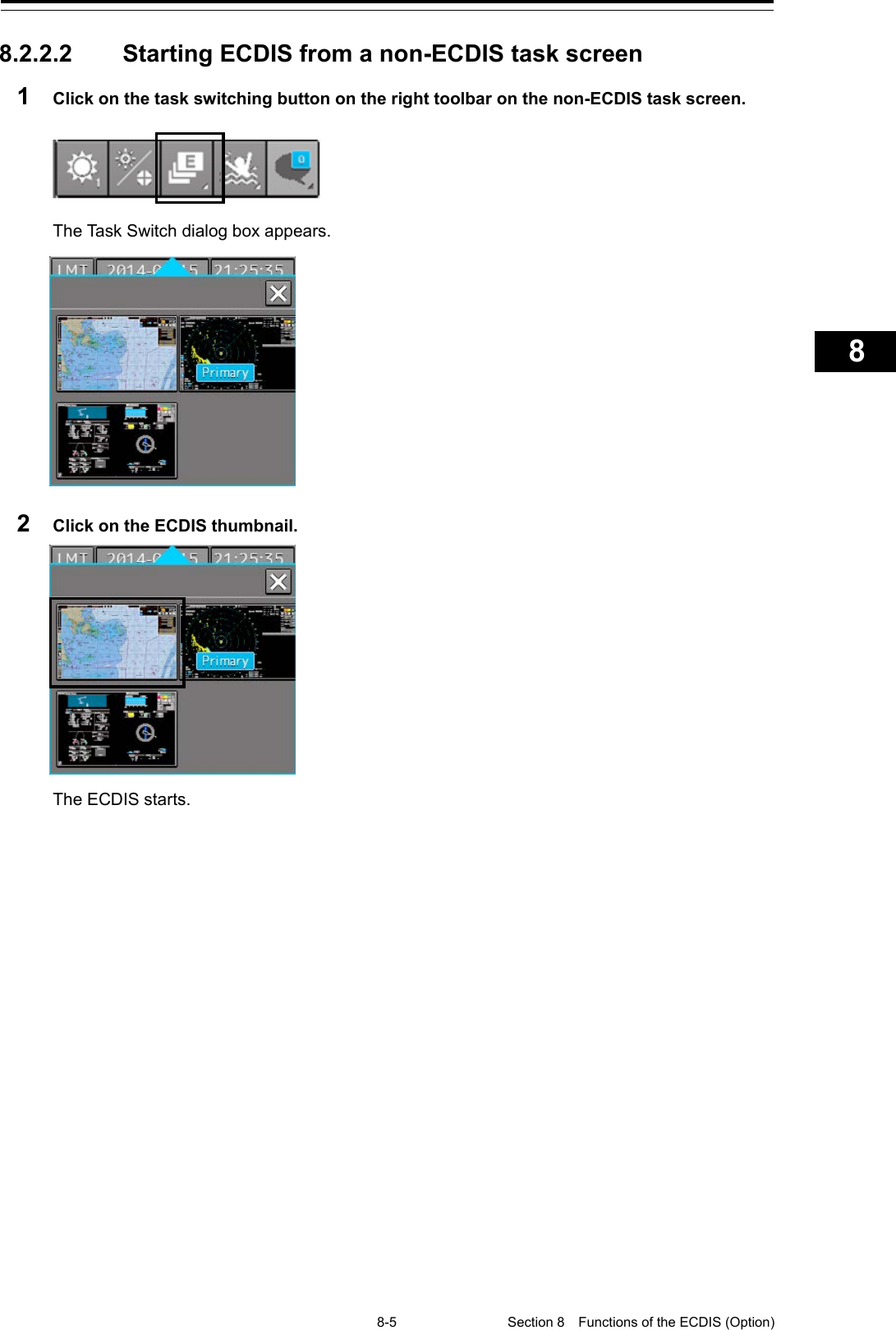   8-5 Section 8  Functions of the ECDIS (Option)    1  2  3  4  5  6  7  8  9  10  11  12  13  14  15  16  17  18  19  20  21  22  23  24  25  26  27      8.2.2.2 Starting ECDIS from a non-ECDIS task screen 1  Click on the task switching button on the right toolbar on the non-ECDIS task screen.    The Task Switch dialog box appears.  2  Click on the ECDIS thumbnail.  The ECDIS starts.   