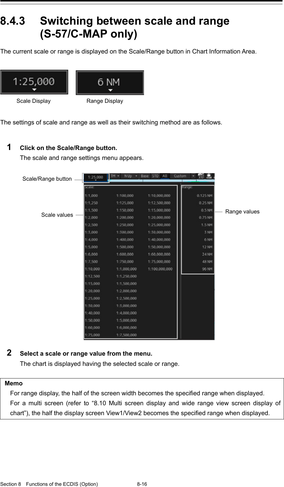  Section 8  Functions of the ECDIS (Option) 8-16  8.4.3 Switching between scale and range (S-57/C-MAP only)   The current scale or range is displayed on the Scale/Range button in Chart Information Area.       The settings of scale and range as well as their switching method are as follows.  1  Click on the Scale/Range button. The scale and range settings menu appears.  2  Select a scale or range value from the menu. The chart is displayed having the selected scale or range.  Memo For range display, the half of the screen width becomes the specified range when displayed. For a multi screen (refer to “8.10 Multi screen display and wide range view screen display of chart”), the half the display screen View1/View2 becomes the specified range when displayed.       Scale/Range button Scale values Range values Range Display   Scale Display   