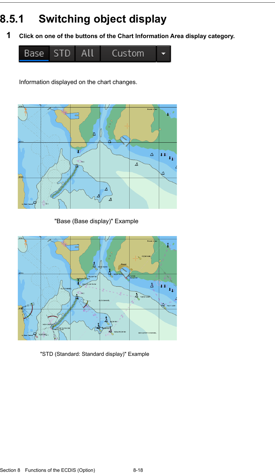  Section 8  Functions of the ECDIS (Option) 8-18  8.5.1 Switching object display 1  Click on one of the buttons of the Chart Information Area display category.    Information displayed on the chart changes.       &quot;Base (Base display)&quot; Example &quot;STD (Standard: Standard display)&quot; Example  