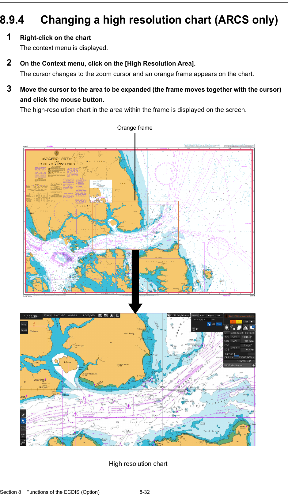  Section 8  Functions of the ECDIS (Option) 8-32  8.9.4 Changing a high resolution chart (ARCS only) 1  Right-click on the chart The context menu is displayed. 2  On the Context menu, click on the [High Resolution Area]. The cursor changes to the zoom cursor and an orange frame appears on the chart. 3  Move the cursor to the area to be expanded (the frame moves together with the cursor) and click the mouse button. The high-resolution chart in the area within the frame is displayed on the screen.      Orange frame  High resolution chart   